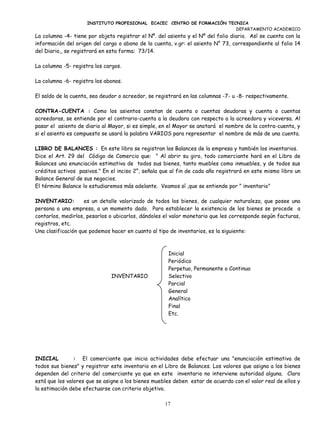 INSTITUTO PROFESIONAL ECACEC CENTRO DE FORMACIÓN TECNICA
                                                                         DEPARTAMENTO ACADEMICO
La columna -4- tiene por objeto registrar el Nº. del asiento y el Nº del folio diario. Así se cuenta con la
información del origen del cargo o abono de la cuenta, v.gr: el asiento N° 73, correspondiente al folio 14
del Diario,, se registrará en esta forma: 73/14.

La columna -5- registra los cargos.

La columna -6- registra los abonos.

El saldo de la cuenta, sea deudor o acreedor, se registrará en las columnas -7- u -8- respectivamente.

CONTRA-CUENTA : Como los asientos constan de cuenta o cuentas deudoras y cuenta o cuentas
acreedoras, se entiende por el contrario-cuenta a la deudora con respecto a la acreedora y viceversa. Al
pasar el asiento de diario al Mayor, si es simple, en el Mayor se anotará el nombre de la contra-cuenta, y
si el asiento es compuesto se usará la palabra VARIOS para representar el nombre de más de una cuenta.

LIBRO DE BALANCES : En este libro se registran los Balances de la empresa y también los inventarios.
Dice el Art. 29 del Código de Comercio que: " Al abrir su giro, todo comerciante hará en el Libro de
Balances una enunciación estimativa de todos sus bienes, tanto muebles como inmuebles, y de todos sus
créditos activos pasivos." En el inciso 2°, señala que al fin de cada año registrará en este mismo libro un
Balance General de sus negocios.
El término Balance lo estudiaremos más adelante. Veamos sí ,que se entiende por " inventario"

INVENTARIO:         es un detalle valorizado de todos los bienes, de cualquier naturaleza, que posee una
persona o una empresa, a un momento dado. Para establecer la existencia de los bienes se procede a
contarlos, medirlos, pesarlos o ubicarlos, dándoles el valor monetario que les corresponde según facturas,
registros, etc.
Una clasificación que podemos hacer en cuanto al tipo de inventarios, es la siguiente:



                                                     Inicial
                                                     Periódico
                                                     Perpetuo, Permanente o Continuo
                              INVENTARIO             Selectivo
                                                     Parcial
                                                     General
                                                     Analítico
                                                     Final
                                                     Etc.




INICIAL         : El comerciante que inicia actividades debe efectuar una "enunciación estimativa de
todos sus bienes" y registrar este inventario en el Libro de Balances. Los valores que asigna a los bienes
dependen del criterio del comerciante ya que en este inventario no interviene autoridad alguna. Claro
está que los valores que se asigne a los bienes muebles deben estar de acuerdo con el valor real de ellos y
la estimación debe efectuarse con criterio objetivo.

                                                    17
 