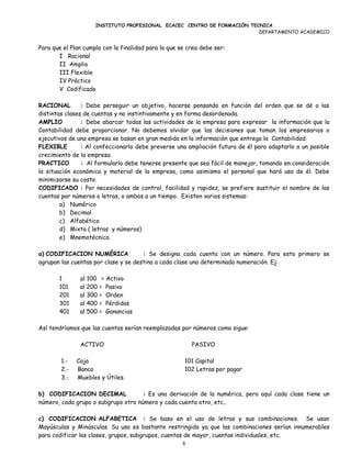 INSTITUTO PROFESIONAL ECACEC CENTRO DE FORMACIÓN TECNICA
                                                                         DEPARTAMENTO ACADEMICO


Para que el Plan cumpla con la finalidad para la que se crea debe ser:
       I Racional
       II Amplio
       III Flexible
       IV Práctico
       V Codificado

RACIONAL        : Debe perseguir un objetivo, hacerse pensando en función del orden que se dé a las
distintas clases de cuentas y no instintivamente y en forma desordenada.
AMPLIO          : Debe abarcar todas las actividades de la empresa para expresar la información que la
Contabilidad debe proporcionar. No debemos olvidar que las decisiones que toman los empresarios o
ejecutivos de una empresa se basan en gran medida en la información que entrega la Contabilidad.
FLEXIBLE        : Al confeccionarlo debe preverse una ampliación futura de él para adaptarlo a un posible
crecimiento de la empresa.
PRACTICO        : Al formularlo debe tenerse presente que sea fácil de manejar, tomando en consideración
la situación económica y material de la empresa, como asimismo el personal que hará uso de él. Debe
minimizarse su costo.
CODIFICADO : Por necesidades de control, facilidad y rapidez, se prefiere sustituir el nombre de las
cuentas por números o letras, o ambos a un tiempo. Existen varios sistemas:
        a) Numérico
        b) Decimal
        c) Alfabético
        d) Mixto ( letras y números)
        e) Mnemotécnico.

a) CODIFICACION NUMÉRICA              : Se designa cada cuenta con un número. Para esto primero se
agrupan las cuentas por clase y se destina a cada clase una determinada numeración. Ej:

       1       al 100    = Activo
       101     al 200   = Pasivo
       201     al 300   = Orden
       301     al 400   = Pérdidas
       401     al 500   = Ganancias

Así tendríamos que las cuentas serían reemplazadas por números como sigue:

               ACTIVO                                    PASIVO

        1.-   Caja                                    101 Capital
        2.-   Banco                                   102 Letras por pagar
        3.-   Muebles y Útiles.

b) CODIFICACION DECIMAL              : Es una derivación de la numérica, pero aquí cada clase tiene un
número, cada grupo o subgrupo otro número y cada cuenta otro, etc..

c) CODIFICACION ALFABETICA : Se basa en el uso de letras y sus combinaciones. Se usan
Mayúsculas y Minúsculas. Su uso es bastante restringido ya que las combinaciones serían innumerables
para codificar las clases, grupos, subgrupos, cuentas de mayor, cuentas individuales, etc.
                                                     8
 