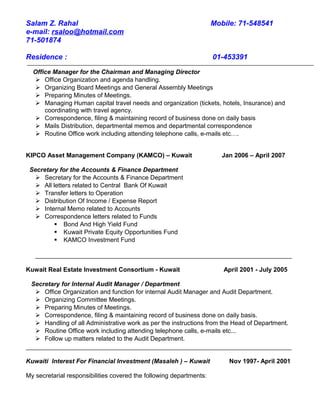 Salam Z. Rahal Mobile: 71-548541
e-mail: rsaloo@hotmail.com
71-501874
Residence : 01-453391
Office Manager for the Chairman and Managing Director
 Office Organization and agenda handling.
 Organizing Board Meetings and General Assembly Meetings
 Preparing Minutes of Meetings.
 Managing Human capital travel needs and organization (tickets, hotels, Insurance) and
coordinating with travel agency.
 Correspondence, filing & maintaining record of business done on daily basis
 Mails Distribution, departmental memos and departmental correspondence
 Routine Office work including attending telephone calls, e-mails etc….
KIPCO Asset Management Company (KAMCO) – Kuwait Jan 2006 – April 2007
Secretary for the Accounts & Finance Department
 Secretary for the Accounts & Finance Department
 All letters related to Central Bank Of Kuwait
 Transfer letters to Operation
 Distribution Of Income / Expense Report
 Internal Memo related to Accounts
 Correspondence letters related to Funds
 Bond And High Yield Fund
 Kuwait Private Equity Opportunities Fund
 KAMCO Investment Fund
Kuwait Real Estate Investment Consortium - Kuwait April 2001 - July 2005
Secretary for Internal Audit Manager / Department
 Office Organization and function for internal Audit Manager and Audit Department.
 Organizing Committee Meetings.
 Preparing Minutes of Meetings.
 Correspondence, filing & maintaining record of business done on daily basis.
 Handling of all Administrative work as per the instructions from the Head of Department.
 Routine Office work including attending telephone calls, e-mails etc...
 Follow up matters related to the Audit Department.
Kuwaiti Interest For Financial Investment (Masaleh ) – Kuwait Nov 1997- April 2001
My secretarial responsibilities covered the following departments:
 