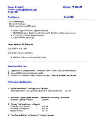 Salam Z. Rahal Mobile: 71-548541
e-mail: rsaloo@hotmail.com
71-501874
Residence : 01-453391
General Manager,
Research Manager.
Credit and Marketing Manager.
 Office Organization and agenda handling.
 Mails Distribution, departmental memos and departmental correspondence.
 Coordinating departmental meetings.
 Administrative follow ups.
Lycee National De Beyrouth
May 1997 till Aug 1997
Elementary Classes assistant.
 General Office administrative functions.
-------------------------------------------------------------------------------------------------------------------------------
Experience Overview:
 Experience in computer skills – Microsoft Office –Word, Excel, PowerPoint etc.
 General office administrative and skills.
 Excellence in linguistics skills, written & spoken - French, English and Arabic.
Professional Qualification :
 Global Franchise Training Group – Kuwait
Advanced Offices Management & Executive Secretarial Skills - Dec 07
 American University Of Kuwait ( Center for Continuing Education)
Business Correspondence March 07
 Pitman Training Center – Kuwait.
Office Procedure Skills - Jun ’05
Business Writing Skills - Jun ’05
Report Writing - Jul ’05
 The Kuwait British Institute for Training – Kuwait.
 