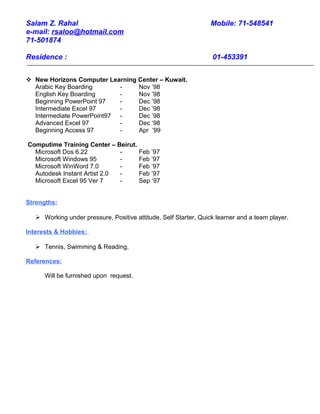 Salam Z. Rahal Mobile: 71-548541
e-mail: rsaloo@hotmail.com
71-501874
Residence : 01-453391
 New Horizons Computer Learning Center – Kuwait.
Arabic Key Boarding - Nov ‘98
English Key Boarding - Nov ’98
Beginning PowerPoint 97 - Dec ’98
Intermediate Excel 97 - Dec ’98
Intermediate PowerPoint97 - Dec ’98
Advanced Excel 97 - Dec ‘98
Beginning Access 97 - Apr ‘99
Computime Training Center – Beirut.
Microsoft Dos 6.22 - Feb ’97
Microsoft Windows 95 - Feb ’97
Microsoft WinWord 7.0 - Feb ’97
Autodesk Instant Artist 2.0 - Feb ’97
Microsoft Excel 95 Ver 7 - Sep ‘97
Strengths:
 Working under pressure, Positive attitude, Self Starter, Quick learner and a team player.
Interests & Hobbies:
 Tennis, Swimming & Reading.
References:
Will be furnished upon request.
 