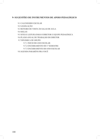 100
9- SUGESTÕES DE INSTRUMENTOS DE APOIO PEDAGÓGICO
9.1 CALENDÁRIO ESCOLAR
9.2 LEGISLAÇÃO
9.3 ROTEIRO DE VISITA ÀS SALAS DE AULA
9.4 SIGLAS
9.5 SITES E LEITURA PARA O DIRETOR E EQUIPE PEDAGÓGICA
9.6 PLANO ANUAL DE TRABALHO DO DIRETOR
9.7 DINÂMICA DE GRUPO
9.7.1 INÍCIO DO ANO ESCOLAR
9.7.2 ENCERRAMENTO DO 1º SEMESTRE
9.7.3 ENCERRAMENTO DO ANO ESCOLAR
9.8 AGENDA PARABÉNS PRA VOCÊ
 