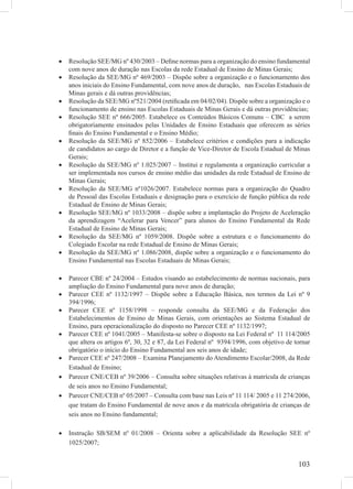 103
Resolução SEE/MG nº 430/2003 – Deﬁne normas para a organização do ensino fundamental•
com nove anos de duração nas Escolas da rede Estadual de Ensino de Minas Gerais;
Resolução da SEE/MG nº 469/2003 – Dispõe sobre a organização e o funcionamento dos•
anos iniciais do Ensino Fundamental, com nove anos de duração, nas Escolas Estaduais de
Minas gerais e dá outras providências;
Resolução da SEE/MG nº521/2004 (retiﬁcada em 04/02/04). Dispõe sobre a organização e o•
funcionamento de ensino nas Escolas Estaduais de Minas Gerais e dá outras providências;
Resolução SEE nº 666/2005. Estabelece os Conteúdos Básicos Comuns – CBC a serem•
obrigatoriamente ensinados pelas Unidades de Ensino Estaduais que oferecem as séries
ﬁnais do Ensino Fundamental e o Ensino Médio;
Resolução da SEE/MG nº 852/2006 – Estabelece critérios e condições para a indicação•
de candidatos ao cargo de Diretor e a função de Vice-Diretor de Escola Estadual de Minas
Gerais;
Resolução da SEE/MG nº 1.025/2007 – Institui e regulamenta a organização curricular a•
ser implementada nos cursos de ensino médio das unidades da rede Estadual de Ensino de
Minas Gerais;
Resolução da SEE/MG nº1026/2007. Estabelece normas para a organização do Quadro•
de Pessoal das Escolas Estaduais e designação para o exercício de função pública da rede
Estadual de Ensino de Minas Gerais;
Resolução SEE/MG nº 1033/2008 – dispõe sobre a implantação do Projeto de Aceleração•
da aprendizagem “Acelerar para Vencer” para alunos do Ensino Fundamental da Rede
Estadual de Ensino de Minas Gerais;
Resolução da SEE/MG nº 1059/2008. Dispõe sobre a estrutura e o funcionamento do•
Colegiado Escolar na rede Estadual de Ensino de Minas Gerais;
Resolução da SEE/MG nº 1.086/2008, dispõe sobre a organização e o funcionamento do•
Ensino Fundamental nas Escolas Estaduais de Minas Gerais;
Parecer CBE nº 24/2004 – Estudos visando ao estabelecimento de normas nacionais, para•
ampliação do Ensino Fundamental para nove anos de duração;
Parecer CEE nº 1132/1997 – Dispõe sobre a Educação Básica, nos termos da Lei nº 9•
394/1996;
Parecer CEE nº 1158/1998 – responde consulta da SEE/MG e da Federação dos•
Estabelecimentos de Ensino de Minas Gerais, com orientações ao Sistema Estadual de
Ensino, para operacionalização do disposto no Parecer CEE nº 1132/1997;
Parecer CEE nº 1041/2005 – Manifesta-se sobre o disposto na Lei Federal nº 11 114/2005•
que altera os artigos 6º, 30, 32 e 87, da Lei Federal nº 9394/1996, com objetivo de tornar
obrigatório o início do Ensino Fundamental aos seis anos de idade;
Parecer CEE nº 247/2008 – Examina Planejamento do Atendimento Escolar/2008, da Rede•
Estadual de Ensino;
Parecer CNE/CEB nº 39/2006 – Consulta sobre situações relativas à matrícula de crianças•
de seis anos no Ensino Fundamental;
Parecer CNE/CEB nº 05/2007 – Consulta com base nas Leis nº 11 114/ 2005 e 11 274/2006,•
que tratam do Ensino Fundamental de nove anos e da matrícula obrigatória de crianças de
seis anos no Ensino fundamental;
Instrução SB/SEM nº 01/2008 – Orienta sobre a aplicabilidade da Resolução SEE nº•
1025/2007;
 