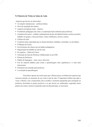105
9.3 Roteiro de Visita às Salas de Aula
Aspectos que devem ser observados:
As relações interpessoais – professor/aluno;
Nível de satisfação dos alunos;
Aspectos de higiene (salas – alunos);
O ambiente pedagógico das salas e a exploração deste ambiente pelo professor;
Aspráticasdeensino:-rodinha,oplanejamentododia,atividadedeleitura,escrita,excursões,
trabalho em grupos, a hora da leitura, visitas à biblioteca, recreio e outros;
O Plano de Aula;
Coerência entre capacidade que se deseja introduzir, trabalhar, consolidar e as atividades;
O Manejo de Classe;
Envolvimento dos alunos nas atividades pedagógicas;
Organização do trabalho na sala de aula;
Os registros – Diário de Classe;
Utilização do Guia do Professor Alfabetizador ou do CBC;
Postura do Professor;
Padrão de linguagem – clara, suave, bom tom;
Uso do material didático para tornar a aprendizagem mais signiﬁcativa e a aula mais
interessante;
O domínio do conteúdo pelo professor;
A avaliação da aprendizagem.
Esta ﬁcha é apenas um roteiro para que o Diretor possa se lembrar dos aspectos que
merecem atenção, no momento de sua visita à sala de aula. É importante lembrar que após a
visita, o Diretor, com o Especialista, deve escolher o momento apropriado para orientação ao
professor, discutindo os pontos positivos e os que devem ser melhorados, sugerindo outras
práticas de ensino, inclusive propondo aulas de demonstração, se necessário.
 