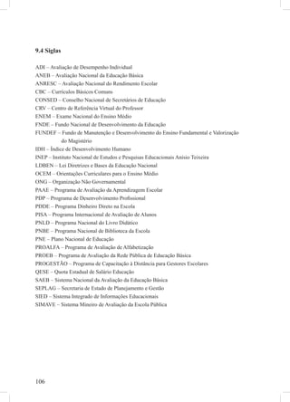 106
9.4 Siglas
ADI – Avaliação de Desempenho Individual
ANEB – Avaliação Nacional da Educação Básica
ANRESC – Avaliação Nacional do Rendimento Escolar
CBC – Currículos Básicos Comuns
CONSED – Conselho Nacional de Secretários de Educação
CRV – Centro de Referência Virtual do Professor
ENEM – Exame Nacional do Ensino Médio
FNDE – Fundo Nacional de Desenvolvimento da Educação
FUNDEF – Fundo de Manutenção e Desenvolvimento do Ensino Fundamental e Valorização
do Magistério
IDH – Índice de Desenvolvimento Humano
INEP – Instituto Nacional de Estudos e Pesquisas Educacionais Anísio Teixeira
LDBEN – Lei Diretrizes e Bases da Educação Nacional
OCEM – Orientações Curriculares para o Ensino Médio
ONG – Organização Não Governamental
PAAE – Programa de Avaliação da Aprendizagem Escolar
PDP – Programa de Desenvolvimento Proﬁssional
PDDE – Programa Dinheiro Direto na Escola
PISA – Programa Internacional de Avaliação de Alunos
PNLD – Programa Nacional do Livro Didático
PNBE – Programa Nacional de Biblioteca da Escola
PNE – Plano Nacional de Educação
PROALFA – Programa de Avaliação de Alfabetização
PROEB – Programa de Avaliação da Rede Pública de Educação Básica
PROGESTÃO – Programa de Capacitação à Distância para Gestores Escolares
QESE – Quota Estadual de Salário Educação
SAEB – Sistema Nacional da Avaliação da Educação Básica
SEPLAG – Secretaria de Estado de Planejamento e Gestão
SIED – Sistema Integrado de Informações Educacionais
SIMAVE – Sistema Mineiro de Avaliação da Escola Pública
 