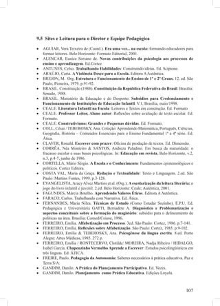 107
9.5 Sites e Leitura para o Diretor e Equipe Pedagógica
AGUIAR, Vera Teixeira de (Coord.).• Era uma vez... na escola: formando educadores para
formar leitores. Belo Horizonte: Formato Editorial, 2001.
ALENCAR, Eunice Soriano de.• Novas contribuições da psicologia aos processos de
ensino e aprendizagem. Ed.Cortez
ANTUNES, Celso.• Trabalhando Habilidades: Construindo idéias. Ed. Scipione.
ARAÚJO, Caria.• A Violência Desce para a Escola. Editora AAutêntica.
BREJON, M. Org.• Estrutura e Funcionamento do Ensino de 1º e 2º Graus. 12. ed. São
Paulo, Pioneira, 1979. p.91-92.
BRASIL. Constituição (1988).• Constituição da República Federativa do Brasil. Brasília:
Senado, 1988.
BRASIL. Ministério da Educação e do Desporto.• Subsídios para Credenciamento e
Funcionamento de Instituições de Educação Infantil. V.1, Brasília, maio/1998.
CEALE.• Literatura Infantil na Escola: Leitores e Textos em construção. Ed. Formato
CEALE.• Professor Leitor, Aluno autor: Reﬂexões sobre avaliação de texto escolar. Ed.
Formato.
CEALE.• Construtivismo: Grandes e Pequenas dúvidas. Ed. Formato.
COLL, César / TEBEROSKY,Ana. Coleção:Aprendendo Matemática, Português, Ciências,•
Geograﬁa, História – Conteúdos Essenciais para o Ensino Fundamental 1ª a 4ª série. Ed.
Ática.
CLAVER, Ronald.• Escrever com prazer: Oﬁcina de produção de textos. Ed. Dimensão.
CORRÊA, Néa Monteiro & SANTOS, Andreza Paladino. Em busca da maturidade: o•
fracasso escolar e suas bases psicológicas. In: Educação em revista, Belo Horizonte, v.2,
n.3, p.4-7, junho de 1986.
CORTELLA, Mário Sérgio.• A Escola e o Conhecimento: Fundamentos epistemológicos e
políticos. Cortez Editora.
COSTA VAL, Maria da Graça.• Redação e Textualidade: Texto e Linguagem. 2.ed. São
Paulo: Martins Fontes, 1999. p.3-128.
EVANGELISTA, Aracy Alvez Martins et al. (Org.).• A escolarização da leitura literária: o
jogo do livro infantil e juvenil. 2.ed. Belo Horizonte: Ceale; Autêntica, 2001.
FAGUNDES, Márcia Botelho.• Aprendendo Valores Éticos. Editora AAutêntica.
FARACO, Carlos. Trabalhando com Narrativa. Ed. Ática.•
FERNANDES, Maria Nilza.• Técnicas de Estudo (Como Estudar Sozinho). E.P.U. Ed.
Pedagógica e Universitária GATTI, Bernadete A. Diagnóstico e Problematização e
aspectos conceituais sobre a formação do magistério: subsídio para o delineamento de
políticas na área. Brasília: Consed/Ceiuse, 1996.
FERREIRO, Emília.• Alfabetização em Processo. 3ed. São Paulo: Cortez, 1986. p.7-141.
FERREIRO, Emília.• Reﬂexões sobre Alfabetização. São Paulo: Cortez, 1985. p.9-102.
FERREIRO, Emília & TEBEROSKY, Ana.• Psicogênese da língua escrita. 8.ed. Porto
Alegre: Artes Médicas, 1985. 272 p.
FERREIRO, Emília / RONTECERVO, Clotilde/ MOREIRA, Nadja Ribeiro / HIDALGO,•
Isabel Garcia. Chapeuzinho Vermelho Aprende a Escrever: Estudos psicolingüísticos em
três línguas. Ed. ÁTICA.
FREIRE, Paulo.• Pedagogia da Autonomia: Saberes necessários à prática educativa. Paz e
Terra S/A.
GANDIM, Danilo.• A Prática do Planejamento Participativo. Ed. Vozes.
GANDIM, Danilo.• Planejamento como Prática Educativa. Edições Loyola.
 