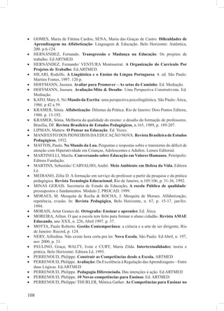 108
GOMES, Maria de Fátima Cardos; SENA, Maria das Graças de Castro.• Diﬁculdades de
Aprendizagem na Alfabetização: Linguagem & Educação. Belo Horizonte: Autêntica,
200. p.6-124.
HERNÁNDEZ, Fernando.• Transgressão e Mudança na Educação: Os projetos de
trabalho. Ed ARTMED.
HERNÁNDEZ, Fernando/ VENTURA Montsserrat.• A Organização do Currículo Por
Projetos de Trabalho. Ed.ARTMED.
HILARI, Rodolfo.• A Lingüística e o Ensino da Língua Portuguesa. 4. ed. São Paulo:
Martins Fontes, 1997. 120 p.
HOFFMANN, Jussura.• Avaliar para Promover – As setas do Caminho. Ed. Mediação.
HOFFMANN, Jussura.• Avaliação:Mito & Desaﬁo- Uma Perspectiva Construtivista. Ed.
Mediação.
KATO, MaryA. No• Mundo da Escrita: uma perspectiva psicolingüística. São Paulo: Ática,
1986. p 42 a 59.
KRAMER, Sônia.• Alfabetização: Dilemas da Prática. Rio de Janeiro: Dois Pontos Editora,
1986. p. 13-192.
KRAMER, Sônia. Melhoria da qualidade do ensino: o desaﬁo da formação de professores.•
Brasília, DF. Revista Brasileira de Estudos Pedagógicos, n.165, 1989, p. 189-207.
LIPMAN, Mattew.• O Pensar na Educação. Ed. Vozes.
MANIFESTO DOS PIONEIROS DAEDUCAÇÃO NOVA.• Revista Brasileira de Estudos
Pedagógicos, 1932.
MATTOS, Paulo.• No Mundo da Lua. Perguntas e respostas sobre o transtorno do déﬁcit de
atenção com Hiperatividade em Crianças, Adolescentes e Adultos. Lemos Editorial.
MARTINELLI, Marilu.• Conversando sobre Educação em Valores Humanos, Petrópolis:
Editora Fundação.
MARTINS, Sebastião/ CARVALHO, André.• Meio Ambiente em Defesa da Vida. Editora
Lê.
MEDIANO, Zélia D. A formação em serviço do professor a partir da pesquisa e da prática•
pedagógica. Revista Tecnologia Educacional, Rio de Janeiro, n.105/106, p. 31-36, 1992.
MINAS GERAIS. Secretaria de Estado da Educação• . A escola Pública de qualidade:
pressupostos e fundamentos. Módulo 2. PROCAD. 1999.
MORAES, M. Mesquita de Rocha & ROCHA, J. Mesquita de Moraes. Alfabetização,•
repetência, evasão. In: Revista Pedagógica, Belo Horizonte, n. 67, p. 15-17, jan/fev.
1994.
MORAIS, Artur Gomes de.• Ortograﬁa: Ensinar e aprender. Ed. Ática.
MOREIRA, Ailton. O que a escola tem feito para formar o aluno cidadão.• Revista AMAE
Educando, ano XXX, n. 226, Abril 1997. p. 37.
MOTTA, Paulo Roberto.• Gestão Contemporânea: a ciência e a arte de ser dirigente, Rio
de Janeiro: Record, p. 124.
NERY, Alfredina. Não existe hora certa pra ler.• Nova Escola, São Paulo: Ed Abril, n. 197,
nov 2000, p. 33.
PAULINO, Graça; WALTY, Ivete e CURY, Maria Zilda.• Intertextualidades: teoria e
prática. Belo Horizonte: Editora Lê, 1995.
PERRENOUD, Philippe.• Construir as Competências desde a Escola. ARTMED
PERRENOUD, Philippe.• Avaliação: Da Excelência à Regulação dasAprendizagens – Entre
duas Lógicas. Ed.ARTMED
PERRENOUD, Philippe.• Pedagogia Diferenciada. Das intenções à ação. Ed.ARTMED
PERRENOUD, Philippe.• 10 Novas competências para Ensinar. Ed. ARTMED
PERRENOUD, Philippe/ THURLER, Mônica Gather.• As Competências para Ensinar no
 