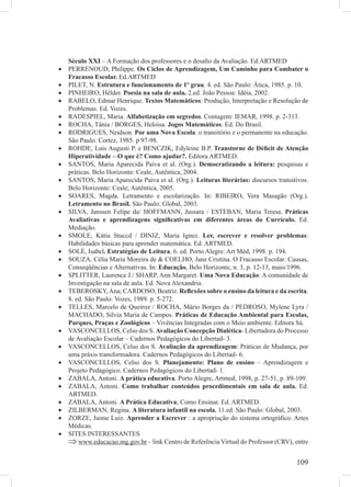 109
Século XXI – A Formação dos professores e o desaﬁo da Avaliação. Ed.ARTMED
PERRENOUD, Philippe.• Os Ciclos de Aprendizagem, Um Caminho para Combater o
Fracasso Escolar. Ed.ARTMED
PILET, N.• Estrutura e funcionamento de 1º grau. 4. ed. São Paulo: Ática, 1985. p. 10.
PINHEIRO, Hélder.• Poesia na sala de aula. 2.ed. João Pessoa: Idéia, 2002.
RABELO, Edmar Henrique.• Textos Matemáticos: Produção, Interpretação e Resolução de
Problemas. Ed. Vozes.
RADESPIEL, Maria.• Alfabetização em segredos. Contagem: IEMAR, 1998. p. 2-313.
ROCHA, Tânia / BORGES, Heloisa.• Jogos Matemáticos. Ed. Do Brasil.
RODRIGUES, Neidson.• Por uma Nova Escola: o transitório e o permanente na educação.
São Paulo: Cortez, 1985. p 97-98.
ROHDE, Luis Augusti P. e BENCZIK, Edyleine B.P.• Transtorne de Déﬁcit de Atenção
Hiperatividade – O que é? Como ajudar?. Editora ARTMED.
SANTOS, Maria Aparecida Paiva et al. (Org.).• Democratizando a leitura: pesquisas e
práticas. Belo Horizonte: Ceale, Autêntica, 2004.
SANTOS, Maria Aparecida Paiva et al. (Org.).• Leituras literárias: discursos transitivos.
Belo Horizonte: Ceale; Autêntica, 2005.
SOARES, Magda. Letramento e escolarização. In: RIBEIRO, Vera Masagão (Org.).•
Letramento no Brasil. São Paulo: Global, 2003.
SILVA, Janssen Felipe da/ HOFFMANN, Jussara / ESTEBAN, Maria Teresa.• Práticas
Avaliativas e aprendizagens signiﬁcativas em diferentes áreas do Currículo. Ed.
Mediação.
SMOLE, Kátia Stuccd / DINIZ, Maria Ignez.• Ler, escrever e resolver problemas:
Habilidades básicas para aprender matemática. Ed. ARTMED.
SOLÉ, Isabel• . Estratégias de Leitura. 6. ed. Porto Alegre: Art Méd, 1998. p. 194.
SOUZA, Célia Maria Moreira de & COELHO, Jane Cristina. O Fracasso Escolar: Causas,•
Conseqüências e Alternativas. In: Educação, Belo Horizonte, n. 3, p. 12-13, maio/1996.
SPLITTER, Laurence J./ SHARP, Ann Margaret.• Uma Nova Educação: A comunidade de
Investigação na sala de aula. Ed. Nova Alexandria.
TEBEROSKY,Ana; CARDOSO, Beatriz.• Reﬂexões sobre o ensino da leitura e da escrita.
8. ed. São Paulo: Vozes, 1989. p. 5-272.
TELLES, Marcelo de Queiroz / ROCHA, Mário Borges da / PEDROSO, Mylene Lyra /•
MACHADO, Silvia Maria de Campos. Práticas de Educação Ambiental para Escolas,
Parques, Praças e Zoológicos – Vivências Integradas com o Meio ambiente. Editora Sá.
VASCONCELLOS, Celso dos S.• Avaliação Concepção Dialética- Libertadora do Processo
de Avaliação Escolar – Cadernos Pedagógicos do Libertad- 3.
VASCONCELLOS, Celso dos S.• Avaliação da aprendizagem: Práticas de Mudança, por
uma práxis transformadora. Cadernos Pedagógicos do Libertad- 6.
VASCONCELLOS, Celso dos S.• Planejamento: Plano de ensino – Aprendizagem e
Projeto Pedagógico. Cadernos Pedagógicos do Libertad- 1.
ZABALA, Antoni.• A prática educativa. Porto Alegre, Artmed, 1998, p. 27-51, p. 89-109.
ZABALA, Antoni.• Como trabalhar conteúdos procedimentais em sala de aula. Ed.
ARTMED.
ZABALA, Antoni.• A Prática Educativa; Como Ensinar. Ed. ARTMED.
ZILBERMAN, Regina.• A literatura infantil na escola. 11.ed. São Paulo: Global, 2003.
ZORZE, Jaime Luiz.• Aprender a Escrever : a apropriação do sistema ortográﬁco. Artes
Médicas.
SITES INTERESSANTES•
www.educacao.mg.gov.br⇒ – link Centro de Referência Virtual do Professor (CRV), entre
 