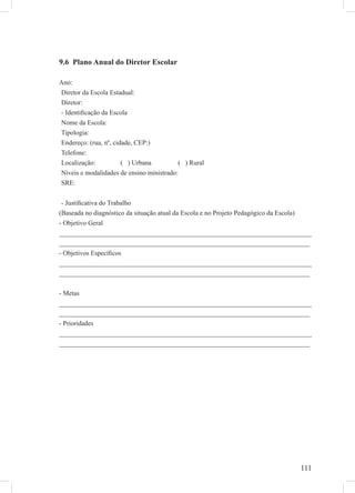 111
9.6 Plano Anual do Diretor Escolar
Ano:
Diretor da Escola Estadual:
Diretor:
- Identiﬁcação da Escola
Nome da Escola:
Tipologia:
Endereço: (rua, nº, cidade, CEP:)
Telefone:
Localização: ( ) Urbana ( ) Rural
Níveis e modalidades de ensino ministrado:
SRE:
- Justiﬁcativa do Trabalho
(Baseada no diagnóstico da situação atual da Escola e no Projeto Pedagógico da Escola)
- Objetivo Geral
___________________________________________________________________________
___________________________________________________________________________
- Objetivos Especíﬁcos
___________________________________________________________________________
___________________________________________________________________________
- Metas
___________________________________________________________________________
___________________________________________________________________________
- Prioridades
___________________________________________________________________________
___________________________________________________________________________
 