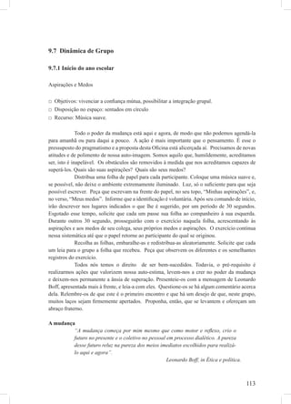 113
9.7 Dinâmica de Grupo
9.7.1 Início do ano escolar
Aspirações e Medos
□ Objetivos: vivenciar a conﬁança mútua, possibilitar a integração grupal.
□ Disposição no espaço: sentados em círculo
□ Recurso: Música suave.
Todo o poder da mudança está aqui e agora, de modo que não podemos agendá-la
para amanhã ou para daqui a pouco. A ação é mais importante que o pensamento. É esse o
pressuposto do pragmatismo e a proposta desta Oﬁcina está alicerçada aí. Precisamos de novas
atitudes e de polimento de nossa auto-imagem. Somos aquilo que, humildemente, acreditamos
ser, isto é inapelável. Os obstáculos são removidos à medida que nos acreditamos capazes de
superá-los. Quais são suas aspirações? Quais são seus medos?
Distribua uma folha de papel para cada participante. Coloque uma música suave e,
se possível, não deixe o ambiente extremamente iluminado. Luz, só o suﬁciente para que seja
possível escrever. Peça que escrevam na frente do papel, no seu topo, “Minhas aspirações”, e,
no verso, “Meus medos”. Informe que a identiﬁcação é voluntária.Após seu comando de início,
irão descrever nos lugares indicados o que lhe é sugerido, por um período de 30 segundos.
Esgotado esse tempo, solicite que cada um passe sua folha ao companheiro à sua esquerda.
Durante outros 30 segundo, prosseguirão com o exercício naquela folha, acrescentando às
aspirações e aos medos de seu colega, seus próprios medos e aspirações. O exercício continua
nessa sistemática até que o papel retorne ao participante do qual se originou.
Recolha as folhas, embaralhe-as e redistribua-as aleatoriamente. Solicite que cada
um leia para o grupo a folha que recebeu. Peça que observem os diferentes e os semelhantes
registros do exercício.
Todos nós temos o direito de ser bem-sucedidos. Todavia, o pré-requisito é
realizarmos ações que valorizem nossa auto-estima, levem-nos a crer no poder da mudança
e deixem-nos permanente a ânsia de superação. Presenteie-os com a mensagem de Leonardo
Boff, apresentada mais à frente, e leia-a com eles. Questione-os se há algum comentário acerca
dela. Relembre-os de que este é o primeiro encontro e que há um desejo de que, neste grupo,
muitos laços sejam ﬁrmemente apertados. Proponha, então, que se levantem e ofereçam um
abraço fraterno.
A mudança
“A mudança começa por mim mesmo que como motor e reﬂexo, crio o
futuro no presente e o coletivo no pessoal em processo dialético. A pureza
desse futuro reluz na pureza dos meios imediatos escolhidos para realizá-
lo aqui e agora”.
Leonardo Boff, in Ética e política.
 