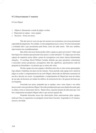 114
9.7.2 Encerramento 1º semestre
O Caso Miguel
□ Objetivo: Demonstrar o modo de julgar e avaliar.
□ Disposição no espaço: cinco equipes
□ Recursos: Textos em anexo.
Não são raras às vezes em que nós mesmos nos assustamos com nossa permanente
capacidadedejulgamento.Naverdade,vivemosjulgandopessoasecoisas.Vivemosmensurando
e avaliando tudo o que encontramos pela frente, como um radar atento. Não raro, também,
equivocamos-nos escandalosamente.
Que efeito esta nossa faceta produz sobre o grupo no qual convivemos? Sobre qual
base lógica nos situamos para proceder estes juízos e a estas aferições? É a lógica que nos torna
capazes de organizar nossas idéias a ponto de enxergarmos com maior clareza determinadas
situações. O sociólogo David William Carraher defende que para pensarmos criticamente
é necessário sermos perspicazes, enxergarmos além das superfícies, questionarmos onde há
perguntas já formuladas e ver prismas que os outros não vêem.
Divida o grupo em cinco equipes e distribua entre elas os cinco textos apresentados
logo adiante. Estabeleça um prazo de dez minutos. Nesse período cada equipe terá a tarefa de
julgar ou avaliar o comportamento de um certo Miguel, observado em diferentes momentos de
um dia e descrito nos textos. Acompanharão o comportamento de Miguel por meio de relatos
de sua mãe, da faxineira, do zelador do edifício, do motorista de táxi e do garçom da boate que
ele freqüenta.
Encerrado esse prazo, proponha que as equipes, uma a uma, façam o seu relato
descrevendo como perceberam Miguel. Havendo predisposição para uma rápida discussão após
os relatos, torna-se interessante fazê-la. Depois disso, requisite atenção de todos para que você
leia o depoimento do próprio Miguel sobre o que ocorreu naquele dia.
Proponha discussão acerca das observações feitas anteriormente pelas equipes,
tendo por base os argumentos no parágrafo inicial desse Encontro. Esgotando-se 25 minutos,
encerre a atividade.
 