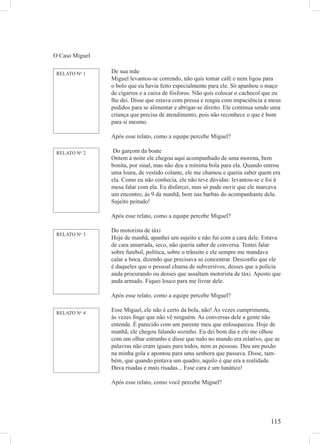 115
O Caso Miguel
RELATO No
1 De sua mãe
Miguel levantou-se correndo, não quis tomar café e nem ligou para
o bolo que eu havia feito especialmente para ele. Só apanhou o maço
de cigarros e a caixa de fósforos. Não quis colocar o cachecol que eu
lhe dei. Disse que estava com pressa e reagiu com impaciência a meus
pedidos para se alimentar e abrigar-se direito. Ele continua sendo uma
criança que precisa de atendimento, pois não reconhece o que é bom
para si mesmo.
Após esse relato, como a equipe percebe Miguel?
Do garçom da boate
Ontem à noite ele chegou aqui acompanhado de uma morena, bem
bonita, por sinal, mas não deu a mínima bola para ela. Quando entrou
uma loura, de vestido colante, ele me chamou e queria saber quem era
ela. Como eu não conhecia, ele não teve dúvidas: levantou-se e foi à
mesa falar com ela. Eu disfarcei, mas só pude ouvir que ele marcava
um encontro, às 9 da manhã, bem nas barbas do acompanhante dela.
Sujeito peitudo!
Após esse relato, como a equipe percebe Miguel?
Do motorista de táxi
Hoje de manhã, apanhei um sujeito e não fui com a cara dele. Estava
de cara amarrada, seco, não queria saber de conversa. Tentei falar
sobre futebol, política, sobre o trânsito e ele sempre me mandava
calar a boca, dizendo que precisava se concentrar. Desconﬁo que ele
é daqueles que o pessoal chama de subversivos, desses que a polícia
anda procurando ou desses que assaltam motorista de táxi. Aposto que
anda armado. Fiquei louco para me livrar dele.
Após esse relato, como a equipe percebe Miguel?
Esse Miguel, ele não é certo da bola, não! Às vezes cumprimenta,
às vezes ﬁnge que não vê ninguém. As conversas dele a gente não
entende. É parecido com um parente meu que enlouqueceu. Hoje de
manhã, ele chegou falando sozinho. Eu dei bom dia e ele me olhou
com um olhar estranho e disse que tudo no mundo era relativo, que as
palavras não eram iguais para todos, nem as pessoas. Deu um puxão
na minha gola e apontou para uma senhora que passava. Disse, tam-
bém, que quando pintava um quadro, aquilo é que era a realidade.
Dava risadas e mais risadas... Esse cara é um lunático!
Após esse relato, como você percebe Miguel?
RELATO No
2
RELATO No
3
RELATO No
4
 