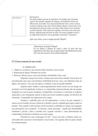 116
____________________________________________
Depoimento do próprio Miguel
Eu me dedico à pintura de corpo e alma. O resto não tem
importância. Há meses que eu quero pintar uma Madona do século
XX, mas não encontro uma modelo adequada.
9.7.3 Encerramento do ano escolar
O EMBRULHO
□ Objetivos: socializar e, por meio do lúdico, ﬁnalizar o Ano Escolar.
□ Disposição no espaço: Sentados em círculo.
□ Recursos: Música suave, caixa com bombons embrulhada várias vezes.
Disponha o grupo em círculo e coloque uma música bem ritmada. Você já deve ter
providenciado uma caixa com bombons embrulhada diversas vezes, com diferentes tipos de
papéis e de amarras. Use cola, ﬁta adesiva e barbante. Faça um grande embrulho.
Algumas ações simples e outras aparentemente banais trazem em seu âmago um
profundo e invisível signiﬁcado. O doar-se e o compartilhar, lamentavelmente, não são atitudes
freqüentes nos nossos gestos cotidianos. Compartilhar é socializar-se, é permutar as melhores
impressões e, por conseguinte, apertar os laços que trazem unidade ao grupo, em benefício da
instituição. Compartilhe este argumento com o grupo.
Entregue o embrulho para um dos participantes e avise-o de que, enquanto a
música estiver tocando, ele tem o direito de ir abrindo o pacote, cuidando para rasgar o papel ao
mínimo. Mas, quando a música parar, ele deverá passar o embrulho ao colega à sua esquerda,
que prosseguirá com a proposta. O exercício, assim, prossegue. Aquele que desembrulhar
totalmente o pacote e abrir a caixinha será o grande vencedor e, como demonstração de
solidariedade, irá dividir os bombons com todo o grupo.
Presenteie-os com a mensagem “O elo”. Leia-a com eles e verbalize, desta vez,
enfocando todo o processo vivido durante o Ano Escolar. Em seguida, libere-os para o lanche
de confraternização.
Da faxineira
Ele anda sempre com um ar misterioso. Os quadros que ele pinta,
a gente não entende. Quando ele chegou, na manhã de ontem, me
olhou meio enviesado. Tive um pressentimento ruim, como se fosse
acontecer alguma coisa ruim. Pouco depois chegou a moça loura. Ela
me perguntou onde ele estava e eu disse. Daí a pouco ouvi ela gritar
e acudi correndo. Abri a porta de supetão e ele estava com uma cara
furiosa, olhando para ela cheio de ódio. Ela estava jogada no divã e
no chão tinha uma faca. Eu saí gritando: Assassino! Assassino!
Após esse relato, como a equipe percebe Miguel?
RELATO No
5
 