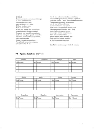 117
O ELO
Estamos perdendo a capacidade de dialogar
─ surdos nos tornamos ─
Dialoga quem fala e ouve,
quem se mostra e vê o outro.
Dialogar não é um duelo.
Pode ser um encontro.
É criar vida, parindo uma terceira coisa
ﬁlha do encontro de duas diferenças.
Tem gente com quem é bom estar junto
da disputa entre iguais que não concordam.
Crises são possibilidades de crescimento,
risco de possibilidade.
Mudar é reavaliar nossos planos.
Nossa bola de terra, solta no espaço,
está rodando fora do eixo.
Fora do eixo estão nossas tradições autoritárias,
nossa moral burguesa, nossos princípios capitalistas.
O fascismo cultural e bélico que criamos e sustentamos.
Condicionados a competir selvagemente,
lobo do lobo do lobo do homem.
Vivemos muita coisa. Crescemos?
Medo de ser o que queremos, de ousar viver.
Queremos mudar o cotidiano, aqui e agora,
nossa relação com a gente mesmo ─
nosso corpo, comida, sono, desejos...
Nossa relação com os outros.
Amigos, amores, ﬁlhos, vizinhos, pais...
Tesão ecológico, radical, somático,
de viver, criar e lutar com prazer.
Alex Xavier (condensado por Simão de Miranda)
9.8 Agenda Parabéns pra Você
Janeiro Fevereiro Março Abril
Dia Nome Dia Nome Dia Nome Dia Nome
Maio Junho Julho Agosto
Dia Nome Dia Nome Dia Nome Dia Nome
Setembro Outubro Novembro Dezembro
Dia Nome Dia Nome Dia Nome Dia Nome
 