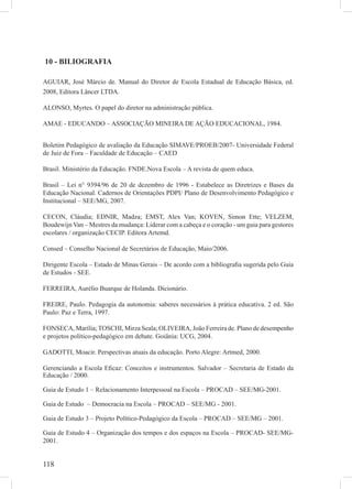 118
10 - BILIOGRAFIA
AGUIAR, José Márcio de. Manual do Diretor de Escola Estadual de Educação Básica, ed.
2008, Editora Lâncer LTDA.
ALONSO, Myrtes. O papel do diretor na administração pública.
AMAE - EDUCANDO – ASSOCIAÇÃO MINEIRA DE AÇÃO EDUCACIONAL, 1984.
Boletim Pedagógico de avaliação da Educação SIMAVE/PROEB/2007- Universidade Federal
de Juiz de Fora – Faculdade de Educação – CAED
Brasil. Ministério da Educação. FNDE.Nova Escola – A revista de quem educa.
Brasil – Lei n° 9394/96 de 20 de dezembro de 1996 - Estabelece as Diretrizes e Bases da
Educação Nacional. Cadernos de Orientações PDPI/ Plano de Desenvolvimento Pedagógico e
Institucional – SEE/MG, 2007.
CECON, Cláudia; EDNIR, Madza; EMST, Alex Van; KOVEN, Simon Ette; VELZEM,
Boudewijn Van – Mestres da mudança: Liderar com a cabeça e o coração - um guia para gestores
escolares / organização CECIP. Editora Artemd.
Consed – Conselho Nacional de Secretários de Educação, Maio/2006.
Dirigente Escola – Estado de Minas Gerais – De acordo com a bibliograﬁa sugerida pelo Guia
de Estudos - SEE.
FERREIRA, Aurélio Buarque de Holanda. Dicionário.
FREIRE, Paulo. Pedagogia da autonomia: saberes necessários à prática educativa. 2 ed. São
Paulo: Paz e Terra, 1997.
FONSECA, Marília;TOSCHI, Mirza Seala; OLIVEIRA, João Ferreira de. Plano de desempenho
e projetos político-pedagógico em debate. Goiânia: UCG, 2004.
GADOTTI, Moacir. Perspectivas atuais da educação. Porto Alegre: Artmed, 2000.
Gerenciando a Escola Eﬁcaz: Conceitos e instrumentos. Salvador – Secretaria de Estado da
Educação / 2000.
Guia de Estudo 1 – Relacionamento Interpessoal na Escola – PROCAD – SEE/MG-2001.
Guia de Estudo – Democracia na Escola – PROCAD – SEE/MG - 2001.
Guia de Estudo 3 – Projeto Político-Pedagógico da Escola – PROCAD – SEE/MG – 2001.
Guia de Estudo 4 – Organização dos tempos e dos espaços na Escola – PROCAD- SEE/MG-
2001.
 