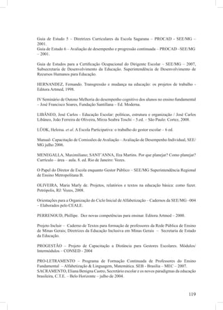 119
Guia de Estudo 5 – Diretrizes Curriculares da Escola Sagarana – PROCAD - SEE/MG –
2001.
Guia de Estudo 6 – Avaliação de desempenho e progressão continuada – PROCAD –SEE/MG
– 2001.
Guia de Estudos para a Certiﬁcação Ocupacional do Dirigente Escolar – SEE/MG – 2007,
Subsecretaria de Desenvolvimento da Educação. Superintendência de Desenvolvimento de
Recursos Humanos para Educação.
HERNANDEZ, Fernando. Transgressão e mudança na educação: os projetos de trabalho -
Editora Artmed, 1998.
IV Seminário de Outono Melhoria do desempenho cognitivo dos alunos no ensino fundamental
– José Francisco Soares, Fundação Santillana – Ed. Moderna.
LIBÂNEO, José Carlos - Educação Escolar: políticas, estrutura e organização / José Carlos
Libâneo, João Ferreira de Oliveira, Mirza Seabra Toschi – 5.ed. – São Paulo: Cortez, 2008.
LÜOK, Heloisa. et al. A Escola Participativa: o trabalho do gestor escolar – 6 ed.
Manual- Capacitação de Comissões de Avaliação – Avaliação de Desempenho Individual, SEE/
MG julho 2006.
MENEGALLA, Maximiliano; SANT’ANNA, Ilza Martins. Por que planejar? Como planejar?
Currículo – área – aula. 8. ed. Rio de Janeiro: Vozes.
O Papel do Diretor de Escola enquanto Gestor Público – SEE/MG Superintendência Regional
de Ensino Metropolitana B.
OLIVEIRA, Maria Marly de. Projetos, relatórios e textos na educação básica: como fazer.
Petrópolis, RJ: Vozes, 2008.
Orientações para a Organização do Ciclo Inicial de Alfabetização – Cadernos da SEE/MG –004
– Elaborados pelo CEALE.
PERRENOUD, Phillipe. Dez novas competências para ensinar. Editora Artmed – 2000.
Projeto Incluir – Caderno de Textos para formação de professores da Rede Pública de Ensino
de Minas Gerais; Diretrizes da Educação Inclusiva em Minas Gerais – Secretaria de Estado
da Educação.
PROGESTÃO – Projeto de Capacitação a Distância para Gestores Escolares. Módulos/
Intermódulos – CONSED - 2004
PRO-LETRAMENTO – Programa de Formação Continuada de Professores do Ensino
Fundamental – Alfabetização & Linguagem, Matemática. SEB - Brasília – MEC – 2007.
SACRAMENTO, Eliana Benigna Castro, Secretário escolar e os novos paradigmas da educação
brasileira, C.T.E. – Belo Horizonte – julho de 2004.
 