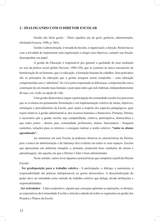 12
2 - DIALOGANDO COM O DIRETOR ESCOLAR
Gestão (do latim gestio – Õnis) signiﬁca ato de gerir, gerência, administração,
(Holanda Ferreira, 1999, p. 985).
Gestão é administração, é tomada de decisão, é organização, é direção. Relaciona-se
com a atividade de impulsionar uma organização a atingir seus objetivos, cumprir sua função,
desempenhar seu papel.
A gestão da Educação é responsável por garantir a qualidade de uma mediação
no seio da prática social global (Saviani, 1980:120), que se constitui no único mecanismo de
hominização do ser humano, que é a educação, a formação humana de cidadãos. Seus princípios
são os princípios da educação que a gestão assegura serem cumpridos – uma educação
comprometida com a “sabedoria” de viver junto respeitando as diferenças, comprometida com a
construção de um mundo mais humano e justo para todos que nele habitam, independentemente
de raça, cor, credo ou opção de vida.
Uma gestão democrática requer a participação da comunidade escolar nos processos
que se evoluem em permanente formulação e em implementação coletiva de metas, objetivos,
estratégias e procedimentos da Escola, quer sejam a respeito dos aspectos pedagógicos, quer
sejam relativos à gestão administrativa, dos recursos humanos e ﬁnanceiros. Portanto, Diretor,
é necessário que a gestão escolar seja compartilhada, coletiva, participativa, democrática e
que todos juntos - diretor, pais, comunidade, professores, alunos, funcionários - busquem
caminhos, soluções para os entraves e consigam realizar o sonho coletivo: “todos os alunos
aprendendo”.
Ao entrarmos em uma Escola, já podemos observar as características do Diretor,
pois a marca da administração e da liderança ﬁca evidente em todos os seus espaços. Escolas
que apresentam um ambiente tranqüilo e, portanto, propiciam boas condições de ensino e
aprendizagem, são aquelas em que o Diretor é líder e bom administrador.
Neste sentido, vamos rever algumas características que compõem o perﬁl do Diretor
Escolar:
. Ter predisposição para o trabalho coletivo - A participação, o diálogo, a autonomia, a
responsabilidade são práticas indispensáveis ao gestor democrático. A descentralização do
poder deve ser entendida como método de trabalho coletivo que delega, divide atribuições e
responsabilidades;
. Ser articulador – Líder cooperativo, alguém que consegue aglutinar as aspirações, os desejos,
as expectativas da Comunidade Escolar e articula a adesão de todos os segmentos na gestão dos
Projetos e Planos da Escola.
 