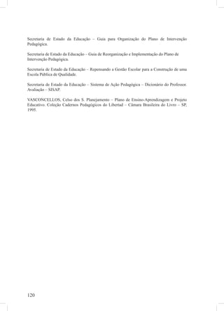 120
Secretaria de Estado da Educação – Guia para Organização do Plano de Intervenção
Pedagógica.
Secretaria de Estado da Educação – Guia de Reorganização e Implementação do Plano de
Intervenção Pedagógica.
Secretaria de Estado da Educação – Repensando a Gestão Escolar para a Construção de uma
Escola Pública de Qualidade.
Secretaria de Estado da Educação – Sistema de Ação Pedagógica – Dicionário do Professor.
Avaliação – SISAP.
VASCONCELLOS, Celso dos S. Planejamento – Plano de Ensino-Aprendizagem e Projeto
Educativo. Coleção Cadernos Pedagógicos do Libertad – Câmara Brasileira do Livro – SP,
1995.
 