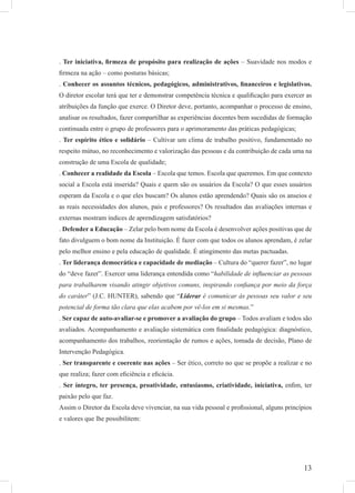 13
. Ter iniciativa, ﬁrmeza de propósito para realização de ações – Suavidade nos modos e
ﬁrmeza na ação – como posturas básicas;
. Conhecer os assuntos técnicos, pedagógicos, administrativos, ﬁnanceiros e legislativos.
O diretor escolar terá que ter e demonstrar competência técnica e qualiﬁcação para exercer as
atribuições da função que exerce. O Diretor deve, portanto, acompanhar o processo de ensino,
analisar os resultados, fazer compartilhar as experiências docentes bem sucedidas de formação
continuada entre o grupo de professores para o aprimoramento das práticas pedagógicas;
. Ter espírito ético e solidário – Cultivar um clima de trabalho positivo, fundamentado no
respeito mútuo, no reconhecimento e valorização das pessoas e da contribuição de cada uma na
construção de uma Escola de qualidade;
. Conhecer a realidade da Escola – Escola que temos. Escola que queremos. Em que contexto
social a Escola está inserida? Quais e quem são os usuários da Escola? O que esses usuários
esperam da Escola e o que eles buscam? Os alunos estão aprendendo? Quais são os anseios e
as reais necessidades dos alunos, pais e professores? Os resultados das avaliações internas e
externas mostram índices de aprendizagem satisfatórios?
. Defender a Educação – Zelar pelo bom nome da Escola é desenvolver ações positivas que de
fato divulguem o bom nome da Instituição. É fazer com que todos os alunos aprendam, é zelar
pelo melhor ensino e pela educação de qualidade. É atingimento das metas pactuadas.
. Ter liderança democrática e capacidade de mediação – Cultura do “querer fazer”, no lugar
do “deve fazer”. Exercer uma liderança entendida como “habilidade de inﬂuenciar as pessoas
para trabalharem visando atingir objetivos comuns, inspirando conﬁança por meio da força
do caráter” (J.C. HUNTER), sabendo que “Liderar é comunicar às pessoas seu valor e seu
potencial de forma tão clara que elas acabem por vê-los em si mesmas.”
. Ser capaz de auto-avaliar-se e promover a avaliação do grupo – Todos avaliam e todos são
avaliados. Acompanhamento e avaliação sistemática com ﬁnalidade pedagógica: diagnóstico,
acompanhamento dos trabalhos, reorientação de rumos e ações, tomada de decisão, Plano de
Intervenção Pedagógica.
. Ser transparente e coerente nas ações – Ser ético, correto no que se propõe a realizar e no
que realiza; fazer com eﬁciência e eﬁcácia.
. Ser íntegro, ter presença, proatividade, entusiasmo, criatividade, iniciativa, enﬁm, ter
paixão pelo que faz.
Assim o Diretor da Escola deve vivenciar, na sua vida pessoal e proﬁssional, alguns princípios
e valores que lhe possibilitem:
 