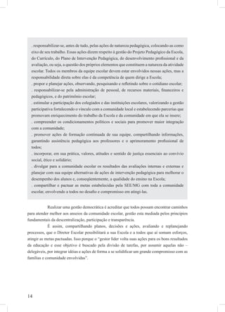 14
Realizar uma gestão democrática é acreditar que todos possam encontrar caminhos
para atender melhor aos anseios da comunidade escolar, gestão esta mediada pelos princípios
fundamentais da descentralização, participação e transparência.
É assim, compartilhando planos, decisões e ações, avaliando e replanejando
processos, que o Diretor Escolar possibilitará a sua Escola e a todos que aí somam esforços,
atingir as metas pactuadas. Isso porque o “gestor líder volta suas ações para os bons resultados
da educação e esse objetivo é buscado pela divisão de tarefas, por assumir aquelas não –
delegáveis, por integrar idéias e ações de forma a se solidiﬁcar um grande compromisso com as
famílias e comunidade envolvidas”.
. responsabilizar-se, antes de tudo, pelas ações de natureza pedagógica, colocando-as como
eixo de seu trabalho. Essas ações dizem respeito à gestão do Projeto Pedagógico da Escola,
do Currículo, do Plano de Intervenção Pedagógica, do desenvolvimento proﬁssional e da
avaliação, ou seja, a questão dos próprios elementos que constituem a natureza da atividade
escolar. Todos os membros da equipe escolar devem estar envolvidos nessas ações, mas a
responsabilidade direta sobre elas é da competência de quem dirige a Escola;
. propor e planejar ações, observando, pesquisando e reﬂetindo sobre o cotidiano escolar;
. responsabilizar-se pela administração de pessoal, de recursos materiais, ﬁnanceiros e
pedagógicos, e do patrimônio escolar;
. estimular a participação dos colegiados e das instituições escolares, valorizando a gestão
participativa fortalecendo o vínculo com a comunidade local e estabelecendo parcerias que
promovam enriquecimento do trabalho da Escola e da comunidade em que ela se insere;
. compreender os condicionamentos políticos e sociais para promover maior integração
com a comunidade;
. promover ações de formação continuada de sua equipe, compartilhando informações,
garantindo assistência pedagógica aos professores e o aprimoramento proﬁssional de
todos;
. incorporar, em sua prática, valores, atitudes e sentido de justiça essenciais ao convívio
social, ético e solidário;
. divulgar para a comunidade escolar os resultados das avaliações internas e externas e
planejar com sua equipe alternativas de ações de intervenção pedagógica para melhorar o
desempenho dos alunos e, conseqüentemente, a qualidade do ensino na Escola;
. compartilhar e pactuar as metas estabelecidas pela SEE/MG com toda a comunidade
escolar, envolvendo a todos no desaﬁo e compromisso em atingi-las.
 