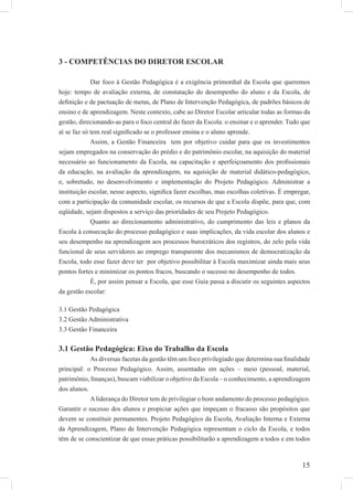 15
3 - COMPETÊNCIAS DO DIRETOR ESCOLAR
Dar foco à Gestão Pedagógica é a exigência primordial da Escola que queremos
hoje: tempo de avaliação externa, de constatação do desempenho do aluno e da Escola, de
deﬁnição e de pactuação de metas, de Plano de Intervenção Pedagógica, de padrões básicos de
ensino e de aprendizagem. Neste contexto, cabe ao Diretor Escolar articular todas as formas da
gestão, direcionando-as para o foco central do fazer da Escola: o ensinar e o aprender. Tudo que
aí se faz só tem real signiﬁcado se o professor ensina e o aluno aprende.
Assim, a Gestão Financeira tem por objetivo cuidar para que os investimentos
sejam empregados na conservação do prédio e do patrimônio escolar, na aquisição do material
necessário ao funcionamento da Escola, na capacitação e aperfeiçoamento dos proﬁssionais
da educação, na avaliação da aprendizagem, na aquisição de material didático-pedagógico,
e, sobretudo, no desenvolvimento e implementação do Projeto Pedagógico. Administrar a
instituição escolar, nesse aspecto, signiﬁca fazer escolhas, mas escolhas coletivas. É empregar,
com a participação da comunidade escolar, os recursos de que a Escola dispõe, para que, com
eqüidade, sejam dispostos a serviço das prioridades de seu Projeto Pedagógico.
Quanto ao direcionamento administrativo, do cumprimento das leis e planos da
Escola à consecução do processo pedagógico e suas implicações, da vida escolar dos alunos e
seu desempenho na aprendizagem aos processos burocráticos dos registros, do zelo pela vida
funcional de seus servidores ao emprego transparente dos mecanismos de democratização da
Escola, todo esse fazer deve ter por objetivo possibilitar à Escola maximizar ainda mais seus
pontos fortes e minimizar os pontos fracos, buscando o sucesso no desempenho de todos.
É, por assim pensar a Escola, que esse Guia passa a discutir os seguintes aspectos
da gestão escolar:
3.1 Gestão Pedagógica
3.2 Gestão Administrativa
3.3 Gestão Financeira
3.1 Gestão Pedagógica: Eixo do Trabalho da Escola
As diversas facetas da gestão têm um foco privilegiado que determina sua ﬁnalidade
principal: o Processo Pedagógico. Assim, assentadas em ações – meio (pessoal, material,
patrimônio, ﬁnanças), buscam viabilizar o objetivo da Escola – o conhecimento, a aprendizagem
dos alunos.
Aliderança do Diretor tem de privilegiar o bom andamento do processo pedagógico.
Garantir o sucesso dos alunos e propiciar ações que impeçam o fracasso são propósitos que
devem se constituir permanentes. Projeto Pedagógico da Escola, Avaliação Interna e Externa
da Aprendizagem, Plano de Intervenção Pedagógica representam o ciclo da Escola, e todos
têm de se conscientizar de que essas práticas possibilitarão a aprendizagem a todos e em todos
 