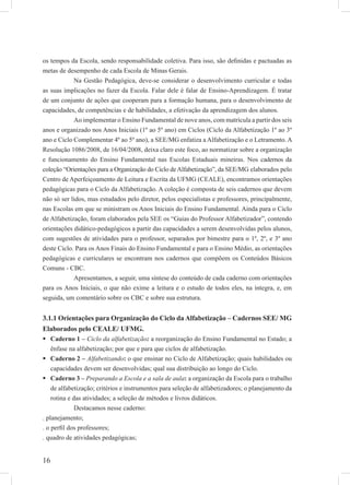 16
os tempos da Escola, sendo responsabilidade coletiva. Para isso, são deﬁnidas e pactuadas as
metas de desempenho de cada Escola de Minas Gerais.
Na Gestão Pedagógica, deve-se considerar o desenvolvimento curricular e todas
as suas implicações no fazer da Escola. Falar dele é falar de Ensino-Aprendizagem. É tratar
de um conjunto de ações que cooperam para a formação humana, para o desenvolvimento de
capacidades, de competências e de habilidades, a efetivação da aprendizagem dos alunos.
Ao implementar o Ensino Fundamental de nove anos, com matrícula a partir dos seis
anos e organizado nos Anos Iniciais (1º ao 5º ano) em Ciclos (Ciclo da Alfabetização 1º ao 3º
ano e Ciclo Complementar 4º ao 5º ano), a SEE/MG enfatiza a Alfabetização e o Letramento. A
Resolução 1086/2008, de 16/04/2008, deixa claro este foco, ao normatizar sobre a organização
e funcionamento do Ensino Fundamental nas Escolas Estaduais mineiras. Nos cadernos da
coleção “Orientações para a Organização do Ciclo deAlfabetização”, da SEE/MG elaborados pelo
Centro de Aperfeiçoamento de Leitura e Escrita da UFMG (CEALE), encontramos orientações
pedagógicas para o Ciclo da Alfabetização. A coleção é composta de seis cadernos que devem
não só ser lidos, mas estudados pelo diretor, pelos especialistas e professores, principalmente,
nas Escolas em que se ministram os Anos Iniciais do Ensino Fundamental. Ainda para o Ciclo
de Alfabetização, foram elaborados pela SEE os “Guias do Professor Alfabetizador”, contendo
orientações didático-pedagógicos a partir das capacidades a serem desenvolvidas pelos alunos,
com sugestões de atividades para o professor, separados por bimestre para o 1º, 2º, e 3º ano
deste Ciclo. Para os Anos Finais do Ensino Fundamental e para o Ensino Médio, as orientações
pedagógicas e curriculares se encontram nos cadernos que compõem os Conteúdos Básicos
Comuns - CBC.
Apresentamos, a seguir, uma síntese do conteúdo de cada caderno com orientações
para os Anos Iniciais, o que não exime a leitura e o estudo de todos eles, na íntegra, e, em
seguida, um comentário sobre os CBC e sobre sua estrutura.
3.1.1 Orientações para Organização do Ciclo da Alfabetização – Cadernos SEE/ MG
Elaborados pelo CEALE/ UFMG.
Caderno 1 – Ciclo da alfabetização: a reorganização do Ensino Fundamental no Estado; a
ênfase na alfabetização; por que e para que ciclos de alfabetização.
Caderno 2 – Alfabetizando: o que ensinar no Ciclo de Alfabetização; quais habilidades ou
capacidades devem ser desenvolvidas; qual sua distribuição ao longo do Ciclo.
Caderno 3 – Preparando a Escola e a sala de aula: a organização da Escola para o trabalho
de alfabetização; critérios e instrumentos para seleção de alfabetizadores; o planejamento da
rotina e das atividades; a seleção de métodos e livros didáticos.
Destacamos nesse caderno:
. planejamento;
. o perﬁl dos professores;
. quadro de atividades pedagógicas;
 