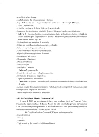17
. o ambiente alfabetizador;
. estabelecimento das rotinas semanais e diárias;
. lugar de discussão metodológica nas decisões pertinentes à alfabetização-Métodos;
. Teoria Construtivista;
. a escolha e utilização de livros didáticos de alfabetização;
. integração das famílias com o trabalho desenvolvido pelas Escolas, na alfabetização.
Caderno 4 – Acompanhando e avaliando: diagnóstico e avaliação dos alunos; avaliação da
Escola; respostas para os problemas de ensino e de aprendizagem detectados; instrumentos
para responder a esses aspectos:
. Revisão do núcleo conceitual da avaliação;
. Ênfase em procedimentos de diagnóstico e avaliação;
. Ênfase na aprendizagem dos alunos;
. Ênfase no trabalho desenvolvido nas Escolas;
. Organização de reagrupamentos de alunos;
. Instrumentos relevantes;
. Observação e Registros;
. Provas operatórias;
. Auto-avaliação;
. Portifólio – Trajetória.
Caderno 5 Apresentação:
. Matriz de referência para avaliação diagnóstica;
. Instrumento de avaliação diagnóstica;
. Sugestão para uso do instrumento.
Caderno 6 – Reaﬁrmar a importância do planejamento na organização do trabalho em sala
de aula:
.Articula as ações de planejamento às ações avaliativas, tendo como ponto de partida diagnóstico
das capacidades lingüísticas dos alunos.
. Deﬁne propostas de intervenção pedagógica.
3.1.2 Os Conteúdos Básicos Comuns - CBC
A partir de 2005, as propostas curriculares para os alunos do 6º ao 9º ano do Ensino
Fundamental e para os alunos do Ensino Médio têm sido constituídas por uma parte relativa
a um currículo obrigatório para todas as Escolas Estaduais, e uma parte correspondente aos
conteúdos complementares, a critério de cada Escola.
Os Conteúdos Básicos Comuns - CBC estão assim organizados:
. Eixos temáticos;
. Temas;
. Subtemas;
. Tópicos básicos do conteúdo / habilidades básicas.
 