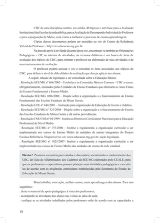 18
CBC de uma disciplina contém, em média, 40 tópicos e será base para a Avaliação
InstitucionaldasEscolasdaredepública,paraaAvaliaçãodeDesempenhoIndividualdoProfessor
e para a proposição de Metas, com vistas a melhorar o processo de ensino-aprendizagem.
Cópias desses documentos podem ser extraídas no site do Centro de Referência
Virtual do Professor – http://crv.educacao.mg.gov.br
Na área de apoio à atividade docente dessesite, encontram-se também as Orientações
Pedagógicas – OP, os roteiros de atividades, os recursos didáticos e um banco de itens de
avaliação dos tópicos do CBC, para orientar o professor na elaboração de suas atividades e de
seus instrumentos de avaliação.
O professor poderá acessar o site e consultar os itens associados aos tópicos do
CBC, para deﬁnir o nível de diﬁculdades da avaliação que deseja aplicar aos alunos.
A seguir, relação de legislação a ser consultada sobre a Educação Básica:
. Resolução SEE/MG nº 666/2005 – Estabelece os Conteúdos Básicos Comuns – CBC a serem,
obrigatoriamente, ensinados pelas Unidades de Ensino Estaduais que oferecem os Anos Finais
do Ensino Fundamental e Ensino Médio.
. Resolução SEE/MG 1086/2008 – Dispõe sobre a organização e o funcionamento do Ensino
Fundamental das Escolas Estaduais de Minas Gerais.
. Resolução CEE nº 444/2001 – Instrução para organização da Educação de Jovens e Adultos.
. Resolução SEE/MG n° 521/2004 – Dispõe sobre a organização e o funcionamento do Ensino
das Escolas Estaduais de Minas Gerais e dá outras providências.
. Resolução CNE/CEB nº 04/1999 – Institui as Diretrizes Curriculares Nacionais para a Educação
Proﬁssional de Nível Médio.
. Resolução SEE/MG n° 753/2006 – Institui e regulamenta a organização curricular a ser
implementada nos cursos de Ensino Médio de unidades de ensino integrantes do Projeto
Escolas-Referência. Disponível no site www.educacao.mg.gov.br, seção legislação.
. Resolução SEE/MG nº 1025/2007- Institui e regulamenta a organização curricular a ser
implementada nos cursos de Ensino Médio das unidades de ensino da rede estadual.
Mais trabalho, mais ação, melhor ensino, mais aprendizagem dos alunos. Para isso
sugerimos:
. deixe o material de apoio pedagógico à vista dos professores;
. acompanhe as atividades dos alunos nas visitas às salas de aula;
. veriﬁque se as atividades trabalhadas pelos professores estão de acordo com as capacidades a
Diretor! Promova encontros para estudos e discussões, socializando o conhecimento dos
CBC, do Guia do Alfabetizador, dos Cadernos da SEE/MG elaborados pelo CEALE, para
que os professores e especialistas possam planejar suas atividades pedagógicas e executá-
las de acordo com as exigências curriculares estabelecidas pela Secretaria de Estado de
Educação de Minas Gerais.
 