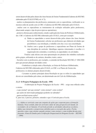 19
serem desenvolvidas pelos alunos dosAnos Iniciais do Ensino Fundamental (Cadernos da SEE/MG
elaborados pelo CEALE/UFMG,vol. nº 2);
. analise os planejamentos dos professores, juntamente com os especialistas, veriﬁcando se os
mesmos estão de acordo com os CBC e Cadernos da SEE/MG elaborados pelo CEALE;
. analise com os especialistas os instrumentos de avaliação utilizados pelos professores,
observando sempre o tipo de prova (provas operatórias);
. promova oﬁcinas para conhecimento, estudo e aplicação dos Guias do ProfessorAlfabetizador,
dos CBC e Cadernos da SEE/MG elaborados pelo CEALE, como por exemplo:
Dadas as capacidades a serem desenvolvidas pelos alunos dos Anos Iniciaisa)
do Ensino Fundamental, solicitar aos professores que elaborem atividades que
possibilitem a sua introdução, o trabalho com elas e ou a sua consolidação.
Analise com o grupo de professores e especialistas um Plano de Ensino deb)
uma disciplina do currículo. Identiﬁque aspectos relacionados à escolha e à
organização dos conteúdos, à coerência, às capacidades e às atividades.
Finalize cada oﬁcina com uma apresentação em plenário dos trabalhos realizados
pelos grupos, utilizando-se de cartazes, desenhos, teatro, outros.
. Socialize com os professores, por exemplo, o conteúdo da Resolução SEE/MG nº 1086/2008
para que possam planejar atividades como:
- Estabelecer a relação entre a Resolução, os Guias do Professor Alfabetizador,
Cadernos da SEE/MG elaborados pelo CEALE, os CBC e os Planos de Ensino dos
professores e os demais projetos desenvolvidos.
- Levantar os pontos principais dessa Resolução no que se refere às capacidades que
devem ser consolidadas pelo aluno, em determinado ano do Ciclo de Alfabetização.
3.1.3 O Projeto Pedagógico da Escola - PPE
A elaboração do Projeto Pedagógico da Escola – PPE – exige uma reﬂexão sobre
o ensino:
. o que ensinar?. por que ensinar?. como ensinar?. como avaliar?
. que ações de intervenção pedagógica poderão ser adotadas?
. quem auxiliará nessas ações?
E, para isso, é preciso, primeiro, entender o que é Currículo para a Escola.
(...) deﬁne-se currículo como um conjunto de ações que cooperam para a formação
humana. Nesse sentido, falar de currículo é falar de uma perspectiva de mundo, de
sociedade e de ser humano. O currículo preside as atividades educativas escolares,
deﬁne suas intenções e proporciona subsídios para a execução das ações. Porém,
questões como o que ensinar, quando ensinar, como ensinar e como avaliar devem estar
presentes. (Guia de Estudos para Certiﬁcação Ocupacional do Dirigente Escolar – SEE/MG
– 2006).
 