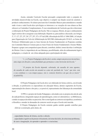 20
Assim, entender Currículo Escolar pressupõe compreender todo o conjunto de
atividades desenvolvidas na Escola, cujo objetivo é cumprir sua função social de construir e
produzir conhecimentos. Os alunos precisam dos Conteúdos Básicos para entenderem o mundo
onde vivem e cada Escola deve privilegiar os interesses e as vocações de seus alunos ao lhes
oferecer os Conteúdos Complementares. É esse entendimento de Currículo que deve direcionar
a elaboração do Projeto Pedagógico da Escola. Não se esqueça, Diretor, de que o embasamento
legal e teórico deve assegurar a sua elaboração. Reporte-se, para análise e discussão, aosArtigos
2º, 3º, 12º, 22º, 25º, 26º, 27º, 29º, 32º e 35º da LDB, à Resolução da SEE nº 1086/2008, à Coleção
para Organização do Ciclo de Alfabetização da SEE/MG elaborada pelo CEALE, os Guias do
Professor Alfabetizador para os Anos Iniciais do Ensino Fundamental, às Propostas contidas
nos Conteúdos Básicos Comuns para os Anos Finais do Ensino Fundamental e Ensino Médio.
Preparar o grupo com competência para discutir, contribuir, deﬁnir, tomar decisões é atribuição
do Diretor. Esta é a importância de sua liderança, possibilitando, além do embasamento legal e
pedagógico, a criação de um clima adequado para a participação de todos.
O Projeto Pedagógico da Escola deve ser elaborado de forma coletiva, envolvendo
a direção, os professores os especialistas em educação básica, demais segmentos da Escola,
representação dos alunos e dos pais, e, se possível, representantes das lideranças da comunidade
local.
O PPE é o projeto da Gestão Pedagógica articulado com os projetos da sala de aula
de cada professor, integrando espaços de aprendizagem, como os Laboratórios e as Bibliotecas,
eainda osespaçosdamídiaeasparcerias.Deveestarligadoaocontextosociopolítico,econômico
e ﬁlosóﬁco e atender às demandas do contexto social em que a Escola está inserida.
O Projeto Pedagógico da Escola somente ganha sentido quando contribui para
efetivar a construção, pelo aluno, de:
“(...) o Projeto Pedagógico da Escola é, assim, sempre um processo inconcluso,
uma etapa em direção a uma ﬁnalidade que permanece como horizonte da Escola.”
“O projeto da Escola depende, sobretudo, da ousadia de seus agentes,
da ousadia de cada escola em assumir-se como tal, partindo da “cara” que tem, com
o seu cotidiano e o seu tempo-espaço, isto é, contexto histórico em que ela se insere”
(GADOTTI).
. capacidades básicas de leitura, escrita e cálculo;
.capacidadescognitivasdepensarcriticamente,detomardecisões,desolucionarproblemas,
de usar a imaginação, de aprender a aprender e a raciocinar;
 