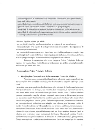 21
Para tanto, é preciso lembrar que o PPE:
. tem por objetivo o melhor atendimento ao aluno no processo de sua aprendizagem;
. em sua elaboração, deve-se partir da avaliação objetiva das necessidades e das expectativas de
todos os segmentos escolares;
. sua construção é um processo sempre inconcluso, suscetível às mudanças necessárias à sua
concretização e ele visa à melhoria do processo pedagógico da Escola, necessitando, portanto,
de avaliação periódica para redimensionamento das propostas nele contidas.
Inúmeros livros orientam sobre como elaborar o Projeto Pedagógico da Escola.
Optamos por sugerir alguns pontos básicos e fundamentais que podem ser complementados
pelos livros que tratam deste tema.
- A construção do Projeto Pedagógico da Escola
Identiﬁcação e Contextualização da Escola em uma Perspectiva Histórica.•
Ao mesmo tempo em que se identiﬁca a Escola pelo nome, endereço, atos legais que
lhe dão amparo, deve-se também historiar, a partir de uma reﬂexão conjunta, sobre “que Escola
é esta”.
Na verdade, trata-se de uma discussão não somente sobre a história da Escola, sua criação, mas,
principalmente sobre sua evolução, seu caminhar. Por conseguinte, é importante descrever,
entre outros pontos, como é a comunidade em que ela está inserida, como a Escola se relaciona
com essa comunidade, o que lhe oferece e o que dela recebe, como se dão as parcerias, como
são seus alunos: seu nível cultural e sócio-econômico, a estrutura familiar, o valor dado à cultura
e à educação por parte da família. Quem e como são os professores, sua formação acadêmica,
seu comprometimento proﬁssional, seus vínculos com a Escola, seus interesses e visão de
mundo. Como são os demais servidores da Escola, sua formação acadêmica, o relacionamento e
entrosamento com os outros proﬁssionais. Como está a Escola em sua parte física, administrativa
e ﬁnanceira, seus pontos e suas debilidades em cada um desses aspectos. Como a Escola se
relaciona com os diversos níveis institucionais do Sistema Educacional, Unidade Central e
Superintendências Regionais de Ensino da Secretaria de Estado de Educação, principalmente.
É importante explicitar a visão que a comunidade tem da Escola, em uma perspectiva histórica,
. qualidades pessoais de responsabilidade, auto-estima, sociabilidade, auto-gerenciamento,
integridade e honestidade;
. capacidades interpessoais de saber trabalhar em equipe, saber ensinar e ajudar os outros a
aprender, aceitar a diversidade cultural e a variedade de qualquer origem;
. capacidade de saber adquirir, organizar, interpretar, comunicar e avaliar a informação;
. capacidade de utilizar a tecnologia e compreender como sistemas sociais, organizacionais
e tecnológicos funcionam e operam efetivamente.
 