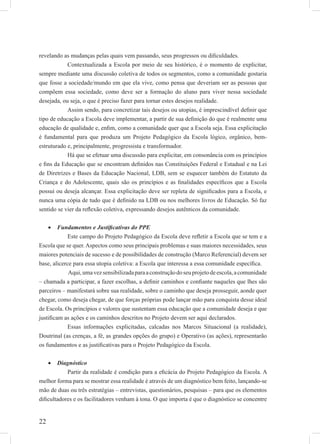 22
revelando as mudanças pelas quais vem passando, seus progressos ou diﬁculdades.
Contextualizada a Escola por meio de seu histórico, é o momento de explicitar,
sempre mediante uma discussão coletiva de todos os segmentos, como a comunidade gostaria
que fosse a sociedade/mundo em que ela vive, como pensa que deveriam ser as pessoas que
compõem essa sociedade, como deve ser a formação do aluno para viver nessa sociedade
desejada, ou seja, o que é preciso fazer para tornar estes desejos realidade.
Assim sendo, para concretizar tais desejos ou utopias, é imprescindível deﬁnir que
tipo de educação a Escola deve implementar, a partir de sua deﬁnição do que é realmente uma
educação de qualidade e, enﬁm, como a comunidade quer que a Escola seja. Essa explicitação
é fundamental para que produza um Projeto Pedagógico da Escola lógico, orgânico, bem-
estruturado e, principalmente, progressista e transformador.
Há que se efetuar uma discussão para explicitar, em consonância com os princípios
e ﬁns da Educação que se encontram deﬁnidos nas Constituições Federal e Estadual e na Lei
de Diretrizes e Bases da Educação Nacional, LDB, sem se esquecer também do Estatuto da
Criança e do Adolescente, quais são os princípios e as ﬁnalidades especíﬁcos que a Escola
possui ou deseja alcançar. Essa explicitação deve ser repleta de signiﬁcados para a Escola, e
nunca uma cópia de tudo que é deﬁnido na LDB ou nos melhores livros de Educação. Só faz
sentido se vier da reﬂexão coletiva, expressando desejos autênticos da comunidade.
Fundamentos e Justiﬁcativas do PPE•
Este campo do Projeto Pedagógico da Escola deve reﬂetir a Escola que se tem e a
Escola que se quer. Aspectos como seus principais problemas e suas maiores necessidades, seus
maiores potenciais de sucesso e de possibilidades de construção (Marco Referencial) devem ser
base, alicerce para essa utopia coletiva: a Escola que interessa a essa comunidade especíﬁca.
Aqui,umavezsensibilizadaparaaconstruçãodoseuprojetodeescola,acomunidade
– chamada a participar, a fazer escolhas, a deﬁnir caminhos e conﬁante naqueles que lhes são
parceiros – manifestará sobre sua realidade, sobre o caminho que deseja prosseguir, aonde quer
chegar, como deseja chegar, de que forças próprias pode lançar mão para conquista desse ideal
de Escola. Os princípios e valores que sustentam essa educação que a comunidade deseja e que
justiﬁcam as ações e os caminhos descritos no Projeto devem ser aqui declarados.
Essas informações explicitadas, calcadas nos Marcos Situacional (a realidade),
Doutrinal (as crenças, a fé, as grandes opções do grupo) e Operativo (as ações), representarão
os fundamentos e as justiﬁcativas para o Projeto Pedagógico da Escola.
Diagnóstico•
Partir da realidade é condição para a eﬁcácia do Projeto Pedagógico da Escola. A
melhor forma para se mostrar essa realidade é através de um diagnóstico bem feito, lançando-se
mão de duas ou três estratégias – entrevistas, questionários, pesquisas – para que os elementos
diﬁcultadores e os facilitadores venham à tona. O que importa é que o diagnóstico se concentre
 