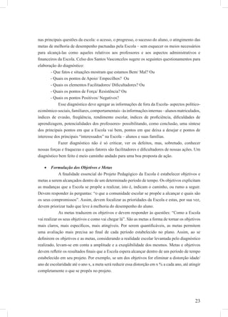 23
nas principais questões da escola: o acesso, o progresso, o sucesso do aluno, o atingimento das
metas de melhoria de desempenho pactuadas pela Escola – sem esquecer os meios necessários
para alcançá-las como aqueles relativos aos professores e aos aspectos administrativos e
ﬁnanceiros da Escola. Celso dos Santos Vasconcelos sugere os seguintes questionamentos para
elaboração do diagnóstico:
- Que fatos e situações mostram que estamos Bem/ Mal? Ou
- Quais os pontos de Apoio/ Empecilhos? Ou
- Quais os elementos Facilitadores/ Diﬁcultadores? Ou
- Quais os pontos de Força/ Resistência? Ou
- Quais os pontos Positivos/ Negativos?
Esse diagnóstico deve agregar as informações de fora da Escola- aspectos político-
econômico-sociais,familiares,comportamentais-àsinformaçõesinternas–alunosmatriculados,
índices de evasão, freqüência, rendimento escolar, índices de proﬁciência, diﬁculdades de
aprendizagem, potencialidades dos professores- possibilitando, como conclusão, uma síntese
dos principais pontos em que a Escola vai bem, pontos em que deixa a desejar e pontos de
interesse dos principais “interessados” na Escola – alunos e suas famílias.
Fazer diagnóstico não é só criticar, ver os defeitos, mas, sobretudo, conhecer
nossas forças e fraquezas e quais fatores são facilitadores e diﬁcultadores de nossas ações. Um
diagnóstico bem feito é meio caminho andado para uma boa proposta de ação.
Formulação dos Objetivos e Metas•
A ﬁnalidade essencial do Projeto Pedagógico da Escola é estabelecer objetivos e
metas a serem alcançados dentro de um determinado período de tempo. Os objetivos explicitam
as mudanças que a Escola se propõe a realizar, isto é, indicam o caminho, ou rumo a seguir.
Devem responder às perguntas: “o que a comunidade escolar se propõe a alcançar e quais são
os seus compromissos”. Assim, devem focalizar as prioridades da Escola e estas, por sua vez,
devem priorizar tudo que leve à melhoria do desempenho do aluno.
As metas traduzem os objetivos e devem responder às questões: “Como a Escola
vai realizar os seus objetivos e como vai chegar lá”. São as metas a forma de tornar os objetivos
mais claros, mais especíﬁcos, mais atingíveis. Por serem quantiﬁcáveis, as metas permitem
uma avaliação mais precisa ao ﬁnal de cada período estabelecido no plano. Assim, ao se
deﬁnirem os objetivos e as metas, considerando a realidade escolar levantada pelo diagnóstico
realizado, levam-se em conta a amplitude e a exeqüibilidade dos mesmos. Metas e objetivos
devem reﬂetir os resultados ﬁnais que a Escola espera alcançar dentro de um período de tempo
estabelecido em seu projeto. Por exemplo, se um dos objetivos for eliminar a distorção idade/
ano de escolaridade até o ano x, a meta será reduzir essa distorção em x % a cada ano, até atingir
completamente o que se propôs no projeto.
 