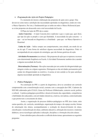 24
Programação das Ações do Projeto Pedagógico•
É o momento de iniciar a elaboração das propostas de ação com o grupo. Elas
devem ter como meta a satisfação das necessidades apontadas no diagnóstico, tendo em vista
o Marco Operativo. Por isto, é fundamental que se tenha em mãos o Marco Referencial para
se evitar propostas em desacordo com a real necessidade da Escola.
O Plano de Ação do PPE deve conter:
. Ações Concretas – A Ação Concreta deve explicitar o que e o para que, quer dizer,
que tipo de ação se propõe e com que ﬁnalidade. A necessidade da ação concreta – o
que – vai ser buscada no diagnóstico e a ﬁnalidade – para que - no Marco Operativo e
Doutrinal.
. Linha de Ação – Indica sempre um comportamento, uma atitude, um modo de ser
ou de agir. É uma forma de satisfazer alguma necessidade do diagnóstico. Pode vir
acompanhada de um conjunto de estratégias, que são formas genéricas de ação.
. Atividades Permanentes (ou rotinas) - São propostas de ação que se repetem e ocorrem
com determinada freqüência na Escola. A Atividade Permanente também deve atender
a alguma necessidade da Escola.
. Determinações (Normas) - São ações marcadas por um caráter de obrigatoriedade que
atingem a todos ou a alguns segmentos. Distinguem-se das atividades permanentes pelo
caráter de obrigatoriedade ou restritivo. A norma só tem sentido se for para satisfazer
alguma necessidade apontada no diagnóstico.
Prática Pedagógica•
Na construção do PPE e a partir do diagnóstico, deve-se considerar um currículo
comprometido com a transformação social, coerente com a concepção dos CBC, Cadernos da
SEE/MG elaborados pelo CEALE, Guias do Professor Alfabetizador, contexto social, político
e cultural. A prática pedagógica possibilita o desenvolvimento das capacidades, competências
e habilidades dos educandos, com atividades interativas, criativas, inovadoras, contextualizadas
e que promovam o crescimento do aluno.
Assim, a organização do processo didático-pedagógico no PPE deve tratar, entre
outras questões, de: currículo, metodologia, organização do tempo e do espaço escolar, formas
de enturmação dos alunos, acompanhamento e avaliação do desenvolvimento do aluno,
classiﬁcação e reclassiﬁcação do aluno, ambiente educativo, utilização dos recursos e materiais
didáticos, novas tecnologias aplicadas à educação, disciplina e a formação ética dos alunos.
Como subsídios para a discussão e a reﬂexão destes temas, apresentamos as seguintes
perguntas:
 
