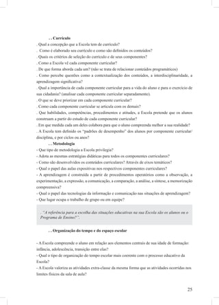 25
. . Currículo
. Qual a concepção que a Escola tem de currículo?
. Como é elaborado seu currículo e como são deﬁnidos os conteúdos?
. Quais os critérios de seleção do currículo e de seus componentes?
. Como a Escola vê cada componente curricular?
. De que forma aborda cada um? (não se trata de relacionar conteúdos programáticos)
. Como percebe questões como a contextualização dos conteúdos, a interdisciplinaridade, a
aprendizagem signiﬁcativa?
. Qual a importância de cada componente curricular para a vida do aluno e para o exercício de
sua cidadania? (analisar cada componente curricular separadamente).
. O que se deve priorizar em cada componente curricular?
. Como cada componente curricular se articula com os demais?
. Que habilidades, competências, procedimentos e atitudes, a Escola pretende que os alunos
construam a partir do estudo de cada componente curricular?
. Em que medida cada um deles colabora para que o aluno compreenda melhor a sua realidade?
. A Escola tem deﬁnido os “padrões de desempenho” dos alunos por componente curricular/
disciplina, e por ciclos ou anos?
. . Metodologia
- Que tipo de metodologia a Escola privilegia?
- Adota as mesmas estratégias didáticas para todos os componentes curriculares?
- Como são desenvolvidos os conteúdos curriculares? Através de eixos temáticos?
- Qual o papel das aulas expositivas nos respectivos componentes curriculares?
- A aprendizagem é construída a partir de procedimentos operatórios como a observação, a
experimentação, a expressão, a comunicação, a comparação, a análise, a síntese, a memorização
compreensiva?
- Qual o papel das tecnologias da informação e comunicação nas situações de aprendizagem?
- Que lugar ocupa o trabalho de grupo ou em equipe?
. . Organização do tempo e do espaço escolar
- A Escola compreende o aluno em relação aos elementos centrais de sua idade de formação:
infância, adolescência, transição entre elas?
- Qual o tipo de organização do tempo escolar mais coerente com o processo educativo da
Escola?
- A Escola valoriza as atividades extra-classe da mesma forma que as atividades ocorridas nos
limites físicos da sala de aula?
. “A referência para a escolha das situações educativas na sua Escola são os alunos ou o
Programa de Ensino?”.
 