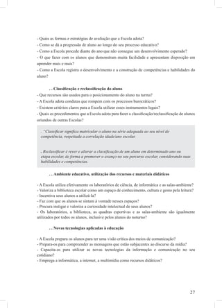 27
- Quais as formas e estratégias de avaliação que a Escola adota?
- Como se dá a progressão de aluno ao longo do seu processo educativo?
- Como a Escola procede diante do ano que não consegue um desenvolvimento esperado?
- O que fazer com os alunos que demonstram muita facilidade e apresentam disposição em
aprender mais e mais?
- Como a Escola registra o desenvolvimento e a construção de competências e habilidades do
aluno?
. . Classiﬁcação e reclassiﬁcação do aluno
- Que recursos são usados para o posicionamento do aluno na turma?
- A Escola adota condutas que rompem com os processos burocráticos?
- Existem critérios claros para a Escola utilizar esses instrumentos legais?
- Quais os procedimentos que a Escola adota para fazer a classiﬁcação/reclassiﬁcação de alunos
oriundos de outras Escolas?
. . Ambiente educativo, utilização dos recursos e materiais didáticos
- A Escola utiliza efetivamente os laboratórios de ciência, de informática e as salas-ambiente?
- Valoriza a biblioteca escolar como um espaço de conhecimento, cultura e gosto pela leitura?
- Incentiva seus alunos a utilizá-la?
- Faz com que os alunos se sintam à vontade nesses espaços?
- Procura instigar e valoriza a curiosidade intelectual de seus alunos?
- Os laboratórios, a biblioteca, as quadras esportivas e as salas-ambiente são igualmente
utilizados por todos os alunos, inclusive pelos alunos do noturno?
. . Novas tecnologias aplicadas à educação
- A Escola prepara os alunos para ter uma visão crítica dos meios de comunicação?
- Prepara-os para compreender as mensagens que estão subjacentes ao discurso da mídia?
- Capacita-os para utilizar as novas tecnologias da informação e comunicação no seu
cotidiano?
- Emprega a informática, a internet, a multimídia como recursos didáticos?
. “Classiﬁcar signiﬁca matricular o aluno na série adequada ao seu nível de
competência, respeitada a correlação idade/ano escolar.
. Reclassiﬁcar é rever e alterar a classiﬁcação de um aluno em determinado ano ou
etapa escolar, de forma a promover o avanço no seu percurso escolar, considerando suas
habilidades e competências.
 