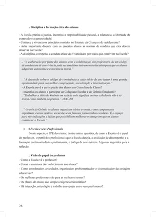 28
. . Disciplina e formação ética dos alunos
- A Escola pratica a justiça, incentiva a responsabilidade pessoal, a tolerância, a liberdade de
expressão e a generosidade?
- Conhece e vivencia os princípios contidos no Estatuto da Criança e do Adolescente?
- Acha importante discutir com os próprios alunos as normas de conduta que eles devem
observar na Escola?
- A disciplina, o respeito, a conduta ética são vivenciados por todos que convivem na Escola?
A Escola e seus Proﬁssionais•
Neste aspecto, o PPE deve tratar, dentre outras questões, de como a Escola vê o papel
do professor, o perﬁl dos proﬁssionais que a Escola deseja, a avaliação de desempenho e a
formação continuada destes proﬁssionais, o código de convivência. Algumas sugestões para a
reﬂexão:
. . Visão do papel do professor
- Como a Escola vê o professor?
- Como transmissor do conhecimento aos alunos?
- Como coordenador, articulador, organizador, problematizador e sistematizador das relações
educativas?
- Os melhores professores são para as melhores turmas?
- Os planos de ensino são simples exigência burocrática?
- Há interação, articulação e trabalho em equipe entre seus professores?
. “A elaboração por parte dos alunos, com a colaboração dos professores, de um código
de conduta ou de convivência pode ser um ótimo instrumento educativo para que os alunos
adquiram autonomia e consciência moral.”
. “A discussão sobre o código de convivência a cada início de ano letivo é uma grande
oportunidade para sua melhor compreensão, socialização e internalização.”
- A Escola prevê a participação dos alunos em Conselhos de Classe?
- Incentiva os alunos a participar do Colegiado Escolar e do Grêmio Estudantil?
. “Trabalhar a idéia do Grêmio em sala de aula signiﬁca ensinar cidadania não é só
teoria como também na prática.” ARAÚJO
. “Através do Grêmio os alunos organizam vários eventos, como campeonatos
esportivos, cursos, teatros, excursões e os famosos jornaizinhos escolares. É o espaço
para reivindicações e idéias que possibilitem melhorar o espaço em que os alunos
convivem: a Escola.”
 
