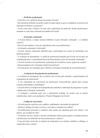 29
. . Perﬁl dos proﬁssionais
- Como deve ser o perﬁl do diretor necessário à Escola?
- Há claramente deﬁnido um perﬁl a partir do qual espera-se que os candidatos ao processo de
indicação de Diretor se encaixem?
- Assim como para o Diretor, há uma clara explicitação do perﬁl dos demais proﬁssionais,
tomando-se como base a ﬁlosoﬁa de trabalho da Escola?
. . Formação continuada
- A Escola destina, o tempo semanal (Módulo 2) para formação continuada e o trabalho
coletivo?
- Há na Escola debates e troca de experiências entre seus proﬁssionais?
- A formação continuada é valorizada?
- Existem critérios claramente deﬁnidos para a participação em cursos de atualização e/ou
aperfeiçoamento?
- A avaliação de desempenho e o perﬁl do proﬁssional desejado pela Escola são levados em
consideração para o encaminhamento do proﬁssional para cursos de formação continuada?
- A Escola incentiva seus proﬁssionais a participar de seminários, cursos, grupos de estudos?
- Há preocupação com a formação cultural do professor?
- A Escola pensa em estratégias para viabilizar a formação continuada de seus proﬁssionais?
. . Avaliação de desempenho dos proﬁssionais
- A avaliação de desempenho dos servidores tem servido para estimular o aprimoramento da
competência do proﬁssional?
- É um instrumento de crescimento do proﬁssional, fornecendo-lhe suporte para corrigir
eventuais diﬁculdades e debilidades?
-AEscola utiliza a avaliação de desempenho para subsidiar a elaboração de programas ou ações
voltadas para a formação continuada?
- A avaliação é realizada junto com o proﬁssional avaliado, de acordo com as normas
estabelecidas, tendo como parâmetro o Projeto Pedagógico da Escola?
. . Código de convivência
- A Escola procura explicitar seus conﬂitos, trabalhando e discutindo divergências?
- Valoriza o diálogo em todos os níveis e em todas as situações de conﬂito?
- Os proﬁssionais procuram a coerência entre aquilo que apregoam para seus alunos e sua
prática, seu exemplo de vida?
- Os direitos, deveres, limites e normas considerados básicos para regular as relações pessoais
e proﬁssionais são deﬁnidos de forma democrática e coletiva?
- O que prevalece na Escola, as relações de competição ou as relações solidárias, o diálogo e a
cooperação entre os pares?
 