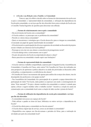 30
A Escola e sua Relação com a Família e a Comunidade•
Trata-se, aqui, de reﬂetir e decidir sobre as formas de relacionamento da escola com
os pais e comunidade: a representatividade da comunidade, a utilização das dependências da
Escola pela comunidade, os serviços que lhe são oferecidos bem como a relação da Escola com
o Conselho Tutelar.Sugestões de questões para direcionar esta reﬂexão:
. . Formas de relacionamento com os pais e comunidade
- Há envolvimento da Escola com a comunidade?
- A Escola conhece e se preocupa com os problemas da comunidade?
- Percebe os valores dessa comunidade?
- Quais os mecanismos e estratégias que a Escola desenvolve para se integrar na comunidade,
vivenciando seu papel de agente transformador da sociedade?
-AEscola incentiva a participação dos diversos segmentos da sociedade na discussão de projetos
sociais voltados aos interesses da Escola pública?
- Preocupa-se em criar em seus alunos a consciência do protagonismo social?
- A Escola dialoga séria e criativamente com os pais?
- Os pais são parceiros da Escola na empreitada de educar o aluno?
- Busca parcerias na comunidade visando suprir suas limitações?
. . Formas de representatividade da comunidade
- A Escola valoriza o trabalho compartilhado, expresso pelo Colegiado Escolar, Assembléias da
Comunidade e Conselhos de Classe, entre outros? Os Conselhos de Classe são realizados em
uma perspectiva de aprimorar a prática educativa ou ainda são priorizadas as discussões sobre
a disciplina, o comportamento e as deﬁciências dos alunos?
- O Conselho de Classe é um momento não apenas para análise dos avanços dos alunos, mas do
desempenho dos professores e da equipe escolar?
- Nas Assembléias da Comunidade, há a preocupação de se garantir o espaço democrático de
participação de todos? Na Escola, todos podem se expressar sem medo e constrangimento do
aluno “ﬁcar marcado?” Os pais e demais membros da comunidade se sentem à vontade para
opinar, criticar e sugerir medidas sobre o trabalho escolar? Incentiva a criação de canais de
comunicação com a comunidade local como a criação de rádio escolar e jornais do bairro?
. . Formas de utilização das dependências da escola pela comunidade e serviços
que lhe são oferecidos
- A comunidade tem acesso aos espaços da Escola?
- Pode utilizar a quadra ou áreas de lazer, biblioteca ou outros serviços e dependências da
Escola?
- A Escola ﬁca aberta para a comunidade nos ﬁns-de-semana?
- A Escola oferece algum tipo de serviço, cursos ou atividades à comunidade?
- Disponibiliza seus espaços nos ﬁns-de-semana e períodos de férias, para a realização de
atividades por parte da comunidade local?
 