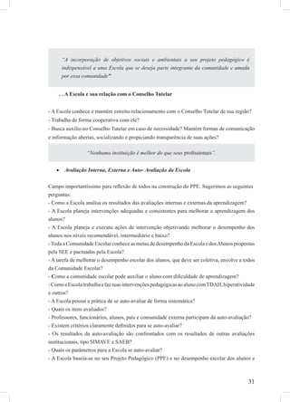 31
. . A Escola e sua relação com o Conselho Tutelar
- A Escola conhece e mantém estreito relacionamento com o Conselho Tutelar de sua região?
- Trabalha de forma cooperativa com ele?
- Busca auxílio no Conselho Tutelar em caso de necessidade? Mantém formas de comunicação
e informação abertas, socializando e propiciando transparência de suas ações?
Avaliação Interna, Externa e Auto- Avaliação da Escola•
Campo importantíssimo para reﬂexão de todos na construção do PPE. Sugerimos as seguintes
perguntas:
- Como a Escola analisa os resultados das avaliações internas e externas da aprendizagem?
- A Escola planeja intervenções adequadas e consistentes para melhorar a aprendizagem dos
alunos?
- A Escola planeja e executa ações de intervenção objetivando melhorar o desempenho dos
alunos nos níveis recomendável, intermediário e baixo?
-Toda a Comunidade Escolar conhece as metas de desempenho da Escola e dosAlunos propostas
pela SEE e pactuadas pela Escola?
- A tarefa de melhorar o desempenho escolar dos alunos, que deve ser coletiva, envolve a todos
da Comunidade Escolar?
- Como a comunidade escolar pode auxiliar o aluno com diﬁculdade de aprendizagem?
-ComoaEscolatrabalhaefazsuasintervençõespedagógicasaoalunocomTDAH,hiperatividade
e outros?
- A Escola possui a prática de se auto-avaliar de forma sistemática?
- Quais os itens avaliados?
- Professores, funcionários, alunos, pais e comunidade externa participam da auto-avaliação?
- Existem critérios claramente deﬁnidos para se auto-avaliar?
- Os resultados da auto-avaliação são confrontados com os resultados de outras avaliações
institucionais, tipo SIMAVE e SAEB?
- Quais os parâmetros para a Escola se auto-avaliar?
- A Escola baseia-se no seu Projeto Pedagógico (PPE) e no desempenho escolar dos alunos e
“A incorporação de objetivos sociais e ambientais a seu projeto pedagógico é
indispensável a uma Escola que se deseja parte integrante da comunidade e amada
por essa comunidade”
“Nenhuma instituição é melhor do que seus proﬁssionais”.
 