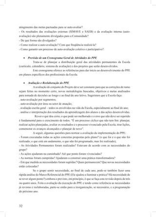 32
atingimento das metas pactuadas para se auto-avaliar?
- Os resultados das avaliações externas (SIMAVE e SAEB) e da avaliação interna (auto-
avaliação) são plenamente divulgados para a Comunidade?
- De que forma são divulgados?
- Como realizar a auto-avaliação? Com que freqüência realizá-la?
- Como garantir um processo de auto-avaliação coletivo e participativo?
Previsão de um Cronograma Geral de Atividades do PPE•
Trata-se de planejar a distribuição geral das atividades permanentes da Escola
(currículo, calendário, sistema de avaliação) e dos projetos que serão desenvolvidos.
Este cronograma oferece as referências para dar início ao desenvolvimento do PPE
em planos especíﬁcos dos proﬁssionais da Escola.
Avaliação e Reelaboração do PPE•
Aavaliação do conjunto do Projeto deve ser constante para que as correções de rumo
sejam feitas no momento certo, novas metodologias buscadas, objetivos e metas analisados
para tomada de decisões ao longo e ao ﬁnal do ano letivo. Sugerimos que a Escola faça:
. auto-avaliação por segmentos;
. auto-avaliação por área ou setor de atuação;
. avaliação escrita geral – todos os envolvidos na vida da Escola, especialmente ao ﬁnal do ano;
. análise e interpretação dos resultados da aprendizagem dos alunos e das ações desenvolvidas.
Rever o que deu certo, o que pode ser melhorado e o erro que não deve ser repetido
é fundamental para o crescimento de todos. “É um processo cíclico que não tem ﬁm: planejar,
realizar ações planejadas, avaliar os resultados e o processo vivenciado pela Escola, tirar lições,
comemorar os avanços alcançados e planejar de novo”.
A seguir, algumas questões para nortear a avaliação da implementação do PPE:
- Foram executadas todas as ações concretas propostas pelo plano? (o que foi e o que não foi
realizado, o que está em andamento, o que não foi programado, mas foi realizado);
- As Atividades Permanentes foram realizadas? Estavam de acordo com as necessidades do
grupo?
- As ações ajudaram na caminhada? Até que ponto foram vivenciadas?
- As normas foram cumpridas? Ajudaram a construir uma prática transformadora?
- Em que medida as necessidades foram supridas? Quais permanecem? Que novas necessidades
estão colocadas?
Se o grupo sentir necessidade, ao ﬁnal de cada ano, pode-se também fazer uma
rápida análise do Marco Referencial do PPE (Ele ajudou a iluminar a prática? Há necessidade de
se rever algum ponto?) embora o previsto, em princípio, é que se faça esta revisão depois de três
ou quatro anos. Feita a avaliação da execução do PPE e tendo como referência as necessidades
já revistas e reelaboradas, parte-se então para a reorganização, se necessário, e a programação
do próximo ano.
 