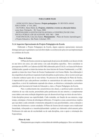 34
3.1.4 Aspectos Operacionais do Projeto Pedagógico da Escola
Elaborado o Projeto Pedagógico da Escola, alguns aspectos operacionais merecem
destaqueparaquesegarantamasuarealefetividadeeacoerênciadeaçõesemsuaimplementação
no cotidiano da Escola.
- Plano de Ensino
OPlanodeEnsinoconsistenaorganizaçãodoprocessodetrabalhoaserdesenvolvido
no ano letivo em curso, em cada turma e em cada disciplina especíﬁca. Deve considerar os
pressupostos do PPE e os Cadernos da SEE/MG elaborados pelo CEALE e os Guias do Professor
Alfabetizador, quando se tratar das turmas dos Anos Iniciais do Ensino Fundamental, e os CBC,
quando se tratar dos Anos Finais do Ensino Fundamental e do Ensino Médio. Sua elaboração é
da competência do professor responsável pela disciplina ou pela turma, e deve ocorrer assim que
o docente conhecer quais são as suas turmas. No processo de elaboração do Plano de Ensino,
é imprescindível que cada professor considere as características de cada turma, os conteúdos
especíﬁcos, o nível de rendimento esperado dos alunos, as diretrizes e orientações curriculares
emitidas pela Secretaria de Estado de Educação e, claro, o Projeto Pedagógico da Escola.
Para o conhecimento das características dos alunos, o professor pode consultar os
relatórios de sua vida escolar, preenchidos pelos professores do ano anterior, e complementar
esses dados com uma avaliação diagnóstica que ele desenvolverá logo no início do ano letivo.
Cada disciplina possui sua especiﬁcidade. Cada conteúdo, em função da sua natureza, exige
tempo, estratégias e formas de abordagens diferentes. O respeito a essas características implica
que seja dado a cada conteúdo o tratamento adequado às suas peculiaridades, como a duração e
o ritmo dos fenômenos a serem estudados. O Plano de Ensino deverá romper com a tradicional
linearidade, reforçando-se a transdisciplinaridade e poderá ser elaborado coletivamente pelos
Professores de cada ano de escolaridade ou de cada disciplina, com o apoio e orientação dos
Especialistas.
- Plano de Aula
Planejamentoquecompõearotinadiáriadotrabalhopedagógico.Deveserelaborado
PARA SABER MAIS
. GONÇALVES, Dalva Cifuentes. Projeto pedagógico. IN: REVISTAAMAE
EDUCANDO. nº 310, 2002;
. OLIVEIRA, Maria Marly de, Projetos, relatórios e textos na educação básica:
como fazer. Petrópolis – RJ, Vozes, 2008.
. REPENSANDO A GESTÃO ESCOLAR PARAA CONSTRUÇÃO DE UMA
ESCOLA PÚBLICA DE QUALIDADE. SEE/ MG – 2004.
. VASCONCELOS, Celso dos Santos. Planejamento – Plano de Ensino-Aprendizagem
e Projeto Educativo. São Paulo: Libertad, 1995.
 