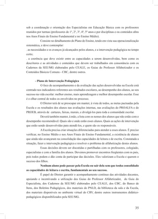 35
sob a coordenação e orientação dos Especialistas em Educação Básica com os professores
reunidos por turmas (professores de 1º, 2º, 3º, 4º, 5º anos e por disciplinas e ou conteúdos aﬁns
nos Anos Finais do Ensino Fundamental e no Ensino Médio).
Consiste no detalhamento do Plano de Ensino, tendo em vista sua operacionalização
sistemática, e deve contemplar:
. as necessidades e os avanços já alcançados pelos alunos, e a intervenção pedagógica no tempo
certo;
. a coerência que deve existir entre as capacidades a serem desenvolvidas, bem como os
descritores e as atividades e conteúdos que devem ser trabalhados em consonância com os
Cadernos da SEE/MG elaborados pelo CEALE, os Guias do Professor Alfabetizador e os
Conteúdos Básicos Comuns - CBC, dentre outros.
- Plano de Intervenção Pedagógica
O foco do acompanhamento e da avaliação das ações desenvolvidas na Escola está
centrado nos indicadores referentes aos resultados escolares, ao desempenho dos alunos, ao seu
sucesso na vida escolar: melhor ensino, mais aprendizagem e melhor desempenho escolar. Esse
é o olhar central de todos os envolvidos no processo.
O Diretor terá de se preocupar em manter, à vista de todos, as metas pactuadas pela
Escola e os resultados dos alunos nas avaliações internas, nas avaliações do PROALFA e do
PROEB, através de cartazes, faixas, murais, e divulgá-los para toda a comunidade escolar.
Deverá também manter, à mão, a lista com os nomes dos alunos que não estão com o
desempenho recomendável. Quais são e onde estão esses alunos. Quais as ações de intervenção
que estão sendo desenvolvidas para atendê-los, e quem são os responsáveis.
A Escola precisa criar situações diferenciadas para atender a esses alunos. É preciso
veriﬁcar, no Ensino Médio e nos Anos Finais do Ensino Fundamental, a existência de alunos
que ainda não avançaram na consolidação das capacidades de leitura e de escrita. Constatada a
situação, fazer a intervenção pedagógica e resolver o problema de alfabetização destes alunos.
Essas decisões devem ser discutidas e partilhadas com os professores, colegiado,
especialistas e com a família dos alunos. Devemos promover encontros freqüentes com os pais,
pois todos podem e dão conta de participar das decisões. Eles valorizam a Escola e querem o
sucesso dos ﬁlhos.
Nenhum aluno pode passar pela Escola ou sair dela sem que tenha consolidado
as capacidades de leitura e escrita, fundamentais ao seu sucesso.
É papel do Diretor garantir o acompanhamento contínuo das atividades docentes,
apoiando e incentivando a utilização dos Guias do Professor Alfabetizador, do Guia do
Especialista, dos Cadernos da SEE/MG elaborados pelo CEALE, dos CBC, do Banco de
Itens, dos Boletins Pedagógicos, dos materiais do PNLD, da biblioteca da sala e da Escola,
dos materiais disponíveis no ambiente virtual do CRV, dentre outros instrumentos didático-
pedagógicos disponibilizados pela SEE/MG.
 