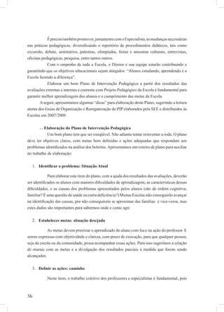 36
Éprecisotambémpromover,juntamentecomoEspecialista,asmudançasnecessárias
nas práticas pedagógicas, diversiﬁcando o repertório de procedimentos didáticos, tais como
excursão, debate, seminários, palestras, olimpíadas, feiras e amostras culturais, entrevistas,
oﬁcinas pedagógicas, pesquisa, entre tantos outros.
Com o empenho de toda a Escola, o Diretor e sua equipe estarão contribuindo e
garantindo que os objetivos educacionais sejam atingidos: “Alunos estudando, aprendendo e a
Escola fazendo a diferença”.
Elaborar um bom Plano de Intervenção Pedagógica a partir dos resultados das
avaliações externas e internas e coerente com Projeto Pedagógico da Escola é fundamental para
garantir melhor aprendizagem dos alunos e o cumprimento das metas da Escola.
Aseguir, apresentamos algumas “dicas” para elaboração deste Plano, sugerindo a leitura
atenta dos Guias de Organização e Reorganização do PIP elaborados pela SEE e distribuídos às
Escolas em 2007/2008:
. . Elaboração do Plano de Intervenção Pedagógica
Um bom plano tem que ser exeqüível. Não adianta tentar reinventar a roda. O plano
deve ter objetivos claros, com metas bem deﬁnidas e ações adequadas que respondam aos
problemas identiﬁcados na análise dos boletins.Apresentamos um roteiro de plano para auxiliar
no trabalho de elaboração:
Identiﬁcar o problema: Situação Atual1.
Para elaborar este item do plano, com a ajuda dos resultados das avaliações, deverão
ser identiﬁcados os alunos com maiores diﬁculdades de aprendizagem, as características dessas
diﬁculdades, e as causas dos problemas apresentados pelos alunos (são de ordem cognitiva,
familiar? É uma questão de saúde ou outra deﬁciência?) Muitas Escolas não conseguirão avançar
na identiﬁcação das causas, por não conseguirem se aproximar das famílias e vice-versa, mas
estes dados são importantes para sabermos onde e como agir.
Estabelecer metas: situação desejada2.
As metas devem priorizar o aprendizado do aluno com foco na ação do professor. E
serem expressas com objetividade e clareza, com prazo de execução, para que qualquer pessoa,
seja da escola ou da comunidade, possa acompanhar essas ações. Para isso sugerimos a criação
de murais com as metas e a divulgação dos resultados parciais à medida que forem sendo
alcançados.
Deﬁnir as ações: caminho3.
Neste item, o trabalho coletivo dos professores e especialistas é fundamental, pois
 