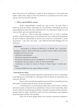 37
toda a escola deverá ser mobilizada no sentido de buscar alternativas de intervenções para
mudar o quadro atual e atingir as metas. Esta tarefa não é só do professor, mas será na sala de
aula que o processo terá maior expressão.
Deﬁnir responsabilidades: pessoas4.
Dividir responsabilidades é permitir que cada um faça a sua parte. Desde o
porteiro da escola até o Diretor, todos podem dar sua contribuição. A participação de todos na
responsabilidade do alcance das metas estabelecidas deve ser evidenciada e exigida. Por isso é
essencial deﬁnir quem será responsável pelo quê.
A cada ano, o Plano de Intervenção Pedagógica deve ser revisto e atualizado
mediante a situação de aprendizagem e as necessidades reais. Fazer a análise do que foi proposto,
do que foi realmente implementado, do que deu certo, do que deve ser descartado e, a partir
das premissas – o quê, onde, como, quem – é que o Plano de Intervenção Pedagógica deve ser
replanejado.
- Enturmação dos Alunos
Uma das medidas de grande importância no aprendizado dos alunos é a enturmação.
É uma ação que deve ser realizada com a participação efetiva da direção, dos especialistas e dos
professores da Escola.
Reunir os alunos de melhor desempenho numa mesma turma é uma política perversa,
tanto quanto criar turmas apenas de alunos com baixo desempenho.
A enturmação deve ser uma ferramenta usada sempre a favor do aluno, e, portanto,
precisamos respeitar o dinamismo de seu aprendizado. Colocar, em uma mesma turma, alunos
em níveis diferentes de aprendizagem possibilita ao educando mais desenvolvido se fortalecer,
enquanto ajuda seu colega, e possibilita ao aluno com menor aprendizagem, numa linguagem
de igual para igual, aprender o não aprendido.
Assim, não se devem agrupar alunos com as mesmas características atitudinais e
Importante!
Recorrendo-se ao Boletim do PROALFA e do PROEB, faça a intervenção
pedagógica acontecer, desenvolvendo ações que podem constar no Plano de Intervenção
Pedagógica da Escola, tais como:
- Laboratório de aprendizagem;
- Enturmação temporária por conteúdos;
- Enturmação temporária por turmas contemplando os níveis de diﬁculdades;
- Atendimento a pequenos grupos de alunos de forma sistematizada;
- Atendimento aos alunos em turmas do Projeto de Tempo Integral e Acelerar para
Vencer;
- Utilização da Biblioteca como espaço dinâmico de leitura.
 