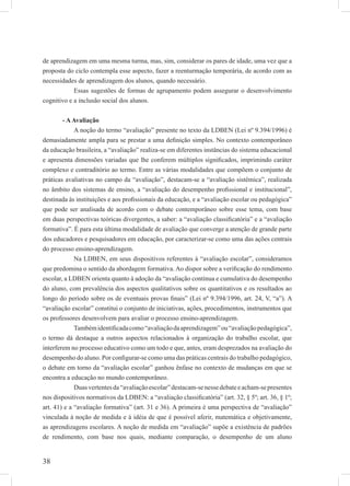 38
de aprendizagem em uma mesma turma, mas, sim, considerar os pares de idade, uma vez que a
proposta do ciclo contempla esse aspecto, fazer a reenturmação temporária, de acordo com as
necessidades de aprendizagem dos alunos, quando necessário.
Essas sugestões de formas de agrupamento podem assegurar o desenvolvimento
cognitivo e a inclusão social dos alunos.
- AAvaliação
A noção do termo “avaliação” presente no texto da LDBEN (Lei nº 9.394/1996) é
demasiadamente ampla para se prestar a uma deﬁnição simples. No contexto contemporâneo
da educação brasileira, a “avaliação” realiza-se em diferentes instâncias do sistema educacional
e apresenta dimensões variadas que lhe conferem múltiplos signiﬁcados, imprimindo caráter
complexo e contraditório ao termo. Entre as várias modalidades que compõem o conjunto de
práticas avaliativas no campo da “avaliação”, destacam-se a “avaliação sistêmica”, realizada
no âmbito dos sistemas de ensino, a “avaliação do desempenho proﬁssional e institucional”,
destinada às instituições e aos proﬁssionais da educação, e a “avaliação escolar ou pedagógica”
que pode ser analisada de acordo com o debate contemporâneo sobre esse tema, com base
em duas perspectivas teóricas divergentes, a saber: a “avaliação classiﬁcatória” e a “avaliação
formativa”. É para esta última modalidade de avaliação que converge a atenção de grande parte
dos educadores e pesquisadores em educação, por caracterizar-se como uma das ações centrais
do processo ensino-aprendizagem.
Na LDBEN, em seus dispositivos referentes à “avaliação escolar”, consideramos
que predomina o sentido da abordagem formativa. Ao dispor sobre a veriﬁcação do rendimento
escolar, a LDBEN orienta quanto à adoção da “avaliação contínua e cumulativa do desempenho
do aluno, com prevalência dos aspectos qualitativos sobre os quantitativos e os resultados ao
longo do período sobre os de eventuais provas ﬁnais” (Lei nº 9.394/1996, art. 24, V, “a”). A
“avaliação escolar” constitui o conjunto de iniciativas, ações, procedimentos, instrumentos que
os professores desenvolvem para avaliar o processo ensino-aprendizagem.
Tambémidentiﬁcadacomo“avaliaçãodaaprendizagem”ou“avaliaçãopedagógica”,
o termo dá destaque a outros aspectos relacionados à organização do trabalho escolar, que
interferem no processo educativo como um todo e que, antes, eram desprezados na avaliação do
desempenho do aluno. Por conﬁgurar-se como uma das práticas centrais do trabalho pedagógico,
o debate em torno da “avaliação escolar” ganhou ênfase no contexto de mudanças em que se
encontra a educação no mundo contemporâneo.
Duasvertentesda“avaliaçãoescolar”destacam-senessedebateeacham-sepresentes
nos dispositivos normativos da LDBEN: a “avaliação classiﬁcatória” (art. 32, § 5º; art. 36, § 1º;
art. 41) e a “avaliação formativa” (art. 31 e 36). A primeira é uma perspectiva de “avaliação”
vinculada à noção de medida e à idéia de que é possível aferir, matemática e objetivamente,
as aprendizagens escolares. A noção de medida em “avaliação” supõe a existência de padrões
de rendimento, com base nos quais, mediante comparação, o desempenho de um aluno
 