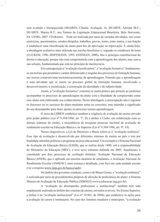 39
será avaliado e hierarquizado (SOARES, Cláudia. Avaliação. In: DUARTE, Adriana M.C.;
DUARTE, Marisa R.T., nos Termos da Legislação Educacional Brasileira. Belo Horizonte,
Ed. UFMG, 2007. CD-Room). Pode ser realizada por meio de variadas atividades, tais como
exercícios, questionários, estudos dirigidos, trabalhos, provas, testes, entre outros, e sua função
é estabelecer uma classiﬁcação do aluno para ﬁns de aprovação ou reprovação. É, ainda hoje,
a abordagem avaliativa mais utilizada nas escolas brasileiras e, segundo os estudiosos do tema
(LUCKESI, 1996; HOFFMANN, 1993; ESTEBAN; 2000), fere o princípio constitucional do
direito à educação, porque não está comprometida com a aprendizagem dos alunos, mas com a
sua seleção, fundamentada que está no princípio de meritocracia.
Em contraposição à “avaliação classiﬁcatória”, a “avaliação formativa” fundamenta-
se em teorias que postulam o caráter diferenciado e singular dos processos de formação humana,
nas teorias construtivistas/sociointeracionistas da aprendizagem. Entende que a aprendizagem
é uma atividade que se insere no processo global de formação humana, envolvendo o
desenvolvimento, a socialização, a construção da identidade e da subjetividade.
Assim, a “avaliação formativa” constitui-se numa prática que permite ao professor
acompanhar os processos de aprendizagem do aluno com a ﬁnalidade de compreender como
esse aluno está elaborando seu conhecimento. Nessa abordagem, a preocupação não é registrar
os fracassos ou os sucessos do aluno mediante notas ou conceitos, mas entender o signiﬁcado
do seu desempenho para fazer ajustes no processo ensino-aprendizagem.
O texto da LDBEN estabelece também a exigência de avaliação do ensino privado
pelo poder público (Lei nº 9.394/1996, art. 7º, II) e atribui à União, em colaboração com os
demais sistemas de ensino, a incumbência de assegurar processo nacional de avaliação do
rendimento escolar na Educação Básica e na Superior (Lei nº 9.394/1996, art. 9º, VI).
Nesses dispositivos, a Lei de Diretrizes e Bases refere-se à “avaliação sistêmica”.
Esse tipo de avaliação é desenvolvido por diferentes sistemas de ensino no país e tem por
ﬁnalidadesubsidiarpolíticaseprogramasnaáreaeducacional.UmexemploéoSistemaNacional
de Avaliação da Educação Básica (SAEB), que se realiza desde 1990, sob a responsabilidade
do Ministério da Educação (MEC), e teve nova estrutura deﬁnida em 2005. Atualmente, é
constituído por dois processos de avaliação distintos: Avaliação Nacional da Educação
Básica (ANEB), que é aplicada em amostra aleatória de estudantes, e Avaliação Nacional do
Rendimento Escolar (ANRESC), mais extensa e detalhada, com foco em cada unidade escolar
(ver a respeito:www.inep.gov.br/basica/saeb).
No âmbito dos governos estaduais, como o de Minas Gerais, a “avaliação sistêmica”
é realizada por meio de procedimentos próprios de aferição de proﬁciência do aluno: o Sistema
Mineiro de Avaliação da Educação Pública (SIMAVE) (www.educacao.mg.gov.br).
A “avaliação do desempenho proﬁssional e institucional” também tem sido
amplamente realizada no âmbito dos sistemas de ensino, em todos os níveis. No Ensino Superior,
a ênfase é na “avaliação institucional” (Lei nº 10.961, de 2004), que estabelece as ações para
a avaliação de cursos e instituições. No caso dos sistemas estaduais e municipais, “a avaliação
 