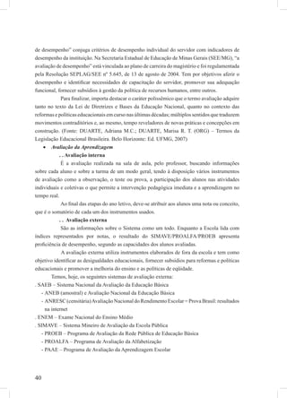 40
de desempenho” conjuga critérios de desempenho individual do servidor com indicadores de
desempenho da instituição. Na Secretaria Estadual de Educação de Minas Gerais (SEE/MG), “a
avaliação de desempenho” está vinculada ao plano de carreira do magistério e foi regulamentada
pela Resolução SEPLAG/SEE nº 5.645, de 13 de agosto de 2004. Tem por objetivos aferir o
desempenho e identiﬁcar necessidades de capacitação do servidor, promover sua adequação
funcional, fornecer subsídios à gestão da política de recursos humanos, entre outros.
Para ﬁnalizar, importa destacar o caráter polissêmico que o termo avaliação adquire
tanto no texto da Lei de Diretrizes e Bases da Educação Nacional, quanto no contexto das
reformas e políticas educacionais em curso nas últimas décadas; múltiplos sentidos que traduzem
movimentos contraditórios e, ao mesmo, tempo reveladores de novas práticas e concepções em
construção. (Fonte: DUARTE, Adriana M.C.; DUARTE, Marisa R. T. (ORG) – Termos da
Legislação Educacional Brasileira. Belo Horizonte: Ed. UFMG, 2007)
Avaliação da Aprendizagem•
. . Avaliação interna
É a avaliação realizada na sala de aula, pelo professor, buscando informações
sobre cada aluno e sobre a turma de um modo geral, tendo à disposição vários instrumentos
de avaliação como a observação, o teste ou prova, a participação dos alunos nas atividades
individuais e coletivas o que permite a intervenção pedagógica imediata e a aprendizagem no
tempo real.
Ao ﬁnal das etapas do ano letivo, deve-se atribuir aos alunos uma nota ou conceito,
que é o somatório de cada um dos instrumentos usados.
. . Avaliação externa
São as informações sobre o Sistema como um todo. Enquanto a Escola lida com
índices representados por notas, o resultado do SIMAVE/PROALFA/PROEB apresenta
proﬁciência de desempenho, segundo as capacidades dos alunos avaliadas.
A avaliação externa utiliza instrumentos elaborados de fora da escola e tem como
objetivo identiﬁcar as desigualdades educacionais, fornecer subsídios para reformas e políticas
educacionais e promover a melhoria do ensino e as políticas de eqüidade.
Temos, hoje, os seguintes sistemas de avaliação externa:
. SAEB – Sistema Nacional da Avaliação da Educação Básica
ANEB (amostral) e Avaliação Nacional da Educação Básica-
ANRESC (censitária)Avaliação Nacional do Rendimento Escolar = Prova Brasil: resultados-
na internet
. ENEM – Exame Nacional do Ensino Médio
. SIMAVE – Sistema Mineiro de Avaliação da Escola Pública
PROEB – Programa de Avaliação da Rede Pública de Educação Básica-
PROALFA – Programa de Avaliação da Alfabetização-
PAAE – Programa de Avaliação da Aprendizagem Escolar-
 