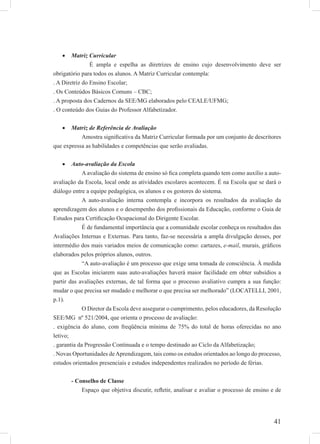 41
Matriz Curricular•
É ampla e espelha as diretrizes de ensino cujo desenvolvimento deve ser
obrigatório para todos os alunos. A Matriz Curricular contempla:
. A Diretriz do Ensino Escolar;
. Os Conteúdos Básicos Comuns – CBC;
. A proposta dos Cadernos da SEE/MG elaborados pelo CEALE/UFMG;
. O conteúdo dos Guias do Professor Alfabetizador.
Matriz de Referência de Avaliação•
Amostra signiﬁcativa da Matriz Curricular formada por um conjunto de descritores
que expressa as habilidades e competências que serão avaliadas.
Auto-avaliação da Escola•
A avaliação do sistema de ensino só ﬁca completa quando tem como auxílio a auto-
avaliação da Escola, local onde as atividades escolares acontecem. É na Escola que se dará o
diálogo entre a equipe pedagógica, os alunos e os gestores do sistema.
A auto-avaliação interna contempla e incorpora os resultados da avaliação da
aprendizagem dos alunos e o desempenho dos proﬁssionais da Educação, conforme o Guia de
Estudos para Certiﬁcação Ocupacional do Dirigente Escolar.
É de fundamental importância que a comunidade escolar conheça os resultados das
Avaliações Internas e Externas. Para tanto, faz-se necessária a ampla divulgação desses, por
intermédio dos mais variados meios de comunicação como: cartazes, e-mail, murais, gráﬁcos
elaborados pelos próprios alunos, outros.
“A auto-avaliação é um processo que exige uma tomada de consciência. À medida
que as Escolas iniciarem suas auto-avaliações haverá maior facilidade em obter subsídios a
partir das avaliações externas, de tal forma que o processo avaliativo cumpra a sua função:
mudar o que precisa ser mudado e melhorar o que precisa ser melhorado” (LOCATELLI, 2001,
p.1).
O Diretor da Escola deve assegurar o cumprimento, pelos educadores, da Resolução
SEE/MG nº 521/2004, que orienta o processo de avaliação:
. exigência do aluno, com freqüência mínima de 75% do total de horas oferecidas no ano
letivo;
. garantia da Progressão Continuada e o tempo destinado ao Ciclo da Alfabetização;
. Novas Oportunidades deAprendizagem, tais como os estudos orientados ao longo do processo,
estudos orientados presenciais e estudos independentes realizados no período de férias.
- Conselho de Classe
Espaço que objetiva discutir, reﬂetir, analisar e avaliar o processo de ensino e de
 