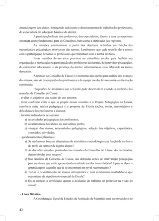 42
aprendizagem dos alunos, fornecendo dados para o direcionamento do trabalho dos professores,
do especialista em educação básica e do diretor.
A participação direta dos professores, dos especialistas, diretor, é uma característica
apontada como fundamental para os Conselhos, bem como a efetivação dos registros.
As reuniões estruturam-se a partir dos objetivos deﬁnidos em função das
necessidades pedagógicas prioritárias das turmas. Lembramos que cada reunião deve contar
com a participação de todos os professores que trabalham com a turma em foco.
Essas reuniões devem estar previstas no calendário escolar para facilitar sua
organização, a preparação e a participação dos professores das turmas, do supervisor pedagógico,
do orientador educacional e da presença do diretor informando-se e/ou liderando os rumos
desejados.
A reunião do Conselho de Classe é o momento não apenas para análise dos avanços
dos alunos, mas do desempenho dos professores e da equipe escolar favorecendo sua formação
continuada.
Sugestões de atividades que a Escola pode desenvolver visando à melhoria das
reuniões de Conselho de Classe:
. avaliar os objetivos das pautas do ano anterior;
. fazer confronto entre o que se propôs nessas reuniões e o Projeto Pedagógico da Escola,
coerência entre prática pedagógica e a proposta da Escola (ações, metas, necessidades e
diﬁculdades dos professores e alunos);
. levantar indicadores de sucesso:
a) necessidades pedagógicas dos professores;
b) características dos alunos ou das turmas, perﬁs;
c) situação dos alunos, necessidades pedagógicas, seleção dos objetivos, capacidades,
conteúdos, atividades;
. questionamentos plausíveis:
a) Os professores buscam alternativas de atividades e metodologias em função da melhoria
do perﬁl da turma e de alguns alunos?
b) As decisões tomadas, pontuadas nas reuniões do Conselho de Classe são executadas,
desenvolvidas com sucesso?
c) Nas reuniões de Conselho de Classe, são deﬁnidas ações de intervenção pedagógica
para os alunos que estão apresentando resultado escolar insatisfatório? E para acelerar a
aprendizagem daqueles que já se encontram em nível recomendável?
d) Faz-se o levantamento de alunos infreqüentes e com rendimento insatisfatório que
necessitam de atendimento especial da Escola?
e) Dá-se atenção à veriﬁcação quanto à avaliação do trabalho do professor na visão do
aluno?
- Livro Didático
A Coordenação Geral de Estudos de Avaliação de Materiais atua na execução e no
 